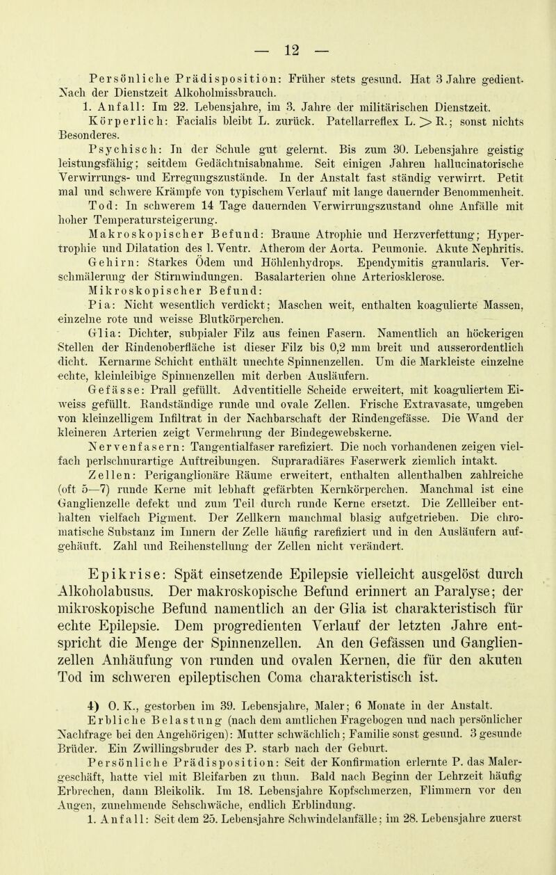Persönliche Prädisposition: Früher stets gesund. Hat 3 Jahre gedient- ^Xach der Dienstzeit Alkoholmissbrauch. 1. Anfall: Im 22. Lebensjahre, im 3. Jahre der militärischen Dienstzeit. Körperlich: Facialis bleibt L. zurück. Patellarreflex L. ^E.; sonst nichts Besonderes. Psychisch: In der Schule gut gelernt. Bis zum 30. Lebensjahre geistig- leistungsfähig; seitdem Gedächtnisabnahme. Seit einigen Jahren hallucinatorische Verwirrungs- und Erregungszustände. In der Anstalt fast ständig verwirrt. Petit mal und schwere Krämpfe von tj^pischem Verlauf mit lange dauernder Benommenheit. Tod: In schwerem 14 Tage dauernden Verwirrungszustand ohne Anfälle mit hoher Temperatursteigerung. Makroskopischer Befund: Braune Atrophie und Herzverfettung; Hyper- trophie und Dilatation des 1. Ventr. Atherom der Aorta. Peumonie. Akute Nephritis. Gehirn: Starkes Ödem und Höhlenhydrops. Ependymitis granularis. Ver- schmälerung der Stirnwindungen. Basalarterien ohne Arteriosklerose. Mikroskopischer Befund: Pia: Nicht wesentlich verdickt; Maschen weit, enthalten koagulierte Massen, einzelne rote und weisse Blutkörperchen. Glia: Dichter, subpialer Filz aus feinen Fasern. Namentlich an höckerigen Stellen der E-indenoberfläche ist dieser Filz bis 0,2 mm breit und ausserordentlich dicht. Kernarme Schicht enthält unechte Spinnenzellen. Um die Markleiste einzelne €chte, kleinleibige Spimienzellen mit derben Ausläufern. G e f ä s s e: Prall gefüllt. Adventitielle Scheide erweitert, mit koaguliertem Ei- weiss gefüllt. Randständige runde und ovale Zellen. Frische Extravasate, umgeben von kleinzelligem Infiltrat in der Nachbarschaft der Eindengefässe. Die Wand der kleineren Arterien zeigt Vermehrung der Bindegewebskerne. Nervenfasern: Tangentialfaser rarefiziert. Die noch vorhandenen zeigen viel- fach perlschnurartige Auftreibuugen. Supraradiäres Faserwerk ziemlich intakt. Zellen: Periganglionäre Eäume erweitert, enthalten allenthalben zahlreiche (oft 5—7) runde Kerne mit lebhaft gefärbten Kernkörperchen. Manchmal ist eine Ganglienzelle defekt und zum Teil durch runde Kerne ersetzt. Die Zellleiber ent- halten vielfach Pigment. Der Zellkern manchmal blasig aufgetrieben. Die chro- matische Substanz im Innern der Zelle häufig rarefiziert und in den Ausläufern auf- gehäuft. Zahl und Eeihenstellung der Zellen nicht verändert. Epikrise: Spät einsetzende Epilepsie vielleicht ausgelöst durch Alkoholabusus. Der makroskopische Befund erinnert an Paralj^se; der mikroskopische Befund namentlich an der Glia ist charakteristisch für echte Epilepsie. Dem progredienten Verlauf der letzten Jahre ent- spricht die Menge der Spinnenzellen. An den Gefässen und Ganglien- zellen Anhäufung von runden und ovalen Kernen, die für den akuten Tod im schweren epileptischen Coma charakteristisch ist. 4) O.K., gestorben im 39. Lebensjahre, Maler; 6 Monate in der Anstalt. Erbliche Belastung (nach dem amtlichen Fragebogen und nach persönlicher Nachfrage bei den Angehörigen): Mutter schwächlich; Familie sonst gesund. 3 gesunde Brüder. Ein Zwillingsbruder des P. starb nach der Geburt. Persönliche P r ä d i s p o s i t i o n: Seit der Konfirmation erlernte P. das Maler- geschäft, hatte viel mit Bleifarben zu thun. Bald nach Beginn der Lehrzeit häufig Erbrechen, dann Bleikolik. Im 18. Lebensjahre Kopfschmerzen, Flimmern vor den Augen, zunehmende Sehschwäche, endlich Erblindung. 1. Auf all: Seit dem 25. Lebensjahre Schwindelanfälle: im 28. Lebensjahre zuerst