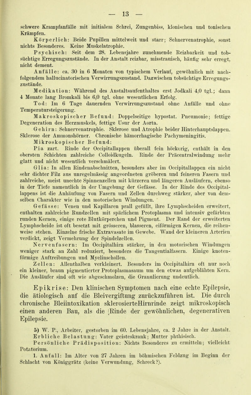 schwere Krampfanfälle mit initialem Schrei, Znngenbiss, klonischen und tonischen Krämpfen. Körperlich: Beide Pupillen mittelweit und starr; Sehnervenatrophie, sonst nichts Besonderes. Keine Muskelatrophie. Psychisch: Seit dem 28, Lebensjahre zunehmende Eeizharkeit und tob- süchtig-e Erregungszustände. In der Anstalt reizbar, misstrauisch, häufig sehr erregt, nicht dement. Anfälle: ca. 30 in 6 Monaten von typischem Verlauf, gewöhnlich mit nach- folgendem hallucinatorischen Verwirrungszustand. Dazwischen tobsüchtige Erregungs- zustände. Medikation: Während des Anstaltsaufenthaltes erst Jodkali 4,0 tgl.; dann 4 Monate lang Bromkali bis 6,0 tgl. ohne wesentlichen Erfolg. Tod: Im 6 Tage dauernden Verwirrungszustand ohne Anfälle und ohne Temperatursteigerung. Makroskopischer Befund: Doppelseitige hypostat. Pneumonie; fettige Degeneration des Herzmuskels, fettige Usur der Aorta. Gehirn: Sehnervenatrophie. Sklerose und Atrophie beider Hinterhauptslappen. Sklerose der Ammonshörner. Chronische hämorrhagische Pachymeningitis. Mikroskopischer Befund: Pia zart. Einde der Occipitallappen überall fein höckerig, enthält in den obersten Schichten zahlreiche Colloidkugeln. Kinde der Präcentraiwindung mehr glatt und nicht wesentlich verschmälert. Glia: In allen Eindenabschnitten, besonders aber im Occipitallappen ein nicht sehr dichter Filz aus unregelmässig angeordneten gröberen und feineren Fasern und zahlreiche, meist unechte Spinnenzellen mit kürzeren und längeren Ausläufern, ebenso in der Tiefe namentlich in der Umgebung der Gefässe. In der Einde des Occipital- lappens ist die Anhäufung von Fasern und Zellen durchweg stärker, aber von dem- selben Charakter wie in den motorischen Windungen. Gefässe: Venen und Kapillaren prall gefüllt, ihre Lymphscheiden erweitert, enthalten zahlreiche Eundzellen mit spärlichem Protoplasma und intensiv gefärbten runden Kernen, einige rote Blutkörperchen und Pigment. Der Eand der erweiterten Lymphscheide ist oft besetzt mit grösseren, blasseren, eiförmigen Kernen, die reihen- weise stehen. Einzelne frische Extravasate im Gewebe. Wand der kleineren Arterien verdickt, zeigt Vermehrung der Spindelzellen. Nervenfasern: Im Occipitalhirn stärker, in den motorischen Windungen weniger stark an Zahl reduziert, besonders die Tangentialfasern. Einige knoten- förmige Auftreibungen und Myelinschollen. Zellen: Allenthalben verkleinert. Besonders im Occipitalhirn oft nur noch ein kleiner, braun pigmentierter Protoplasmasaum um den etwas aufgeblähten Kern. Die Ausläufer sind oft wie abgeschmolzen, die Granulierung undeutlich. Epikrise: Den klinischen Symptomen nach eine echte Epilepsie^ die ätiologisch auf die Bleivergiftung zurückzuführen ist. Die durch chronische Bleiintoxikation sklerosierteHirnrinde zeigt mikroskopisch einen anderen Bau, als die [Einde der gewöhnlichen, degenerativen Epilepsie. 5) W. P;, Arbeiter, gestorben im 60. Lebensjahre, ca. 2 Jahre in der Anstalt- Erbliche Belastung: Vater geisteskrank; Mutter phthisisch. Persönliche Prädisposition: Nichts Besonderes zu ermitteln; vielleicht Potcitorium. 1. Anfall: Im Alter von 27 Jahren im böhmischen Feldzug im Beginn der Schlacht von Königgrätz (keine Verwundung, Schreck?).