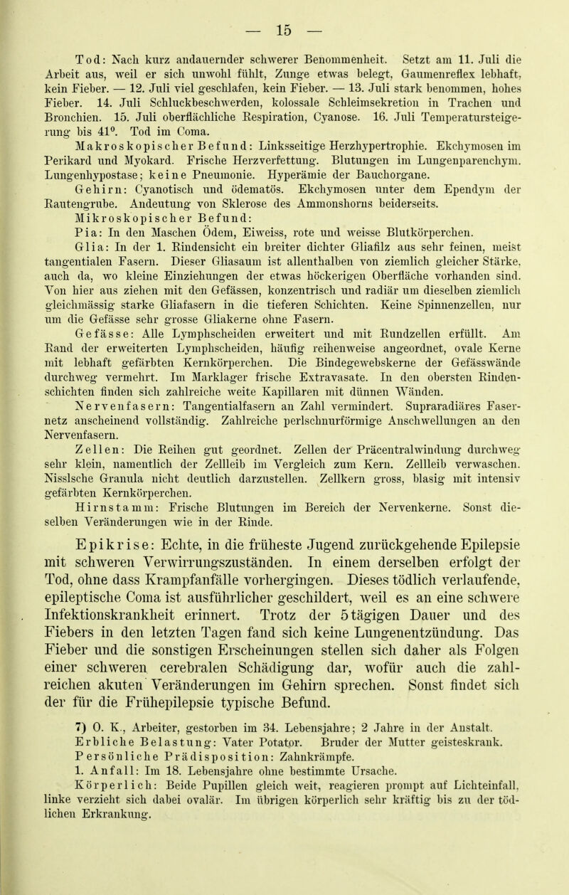 Tod: Nach kurz andauernder schwerer Benommenheit. Setzt am 11. Juli die Arbeit aus, weil er sich unwohl fühlt, Zunge etwas belegt, Gaumenreflex lebhaft, kein Fieber. — 12. Juli viel geschlafen, kein Fieber. — 13, Juli stark benommen, hohes Fieber. 14. Juli Schluckbeschwerden, kolossale Schleimsekretion in Trachen und Bronchien. 15. Juli oberflächliche Respiration, Cyanose. 16. Juli Temperatursteige- rung bis 41^. Tod im Coma. Makroskopischer Befund: Linksseitige Herzhypertrophie. Ekchymosen im Perikard und Myokard. Frische Herzverfettung. Blutungen im Lungenparenchym. Lungenhypostase; keine Pneumonie. Hyperämie der Bauchorgane. Gehirn: Cyanotisch und ödematös. Ekchymosen unter dem Ependym der Eautengrube. Andeutung von Sklerose des Ammonshorus beiderseits. Mikroskopischer Befund: Pia: In den Maschen Ödem, Eiweiss, rote und weisse Blutkörperchen. Glia: In der 1. Eiudensicht ein breiter dichter Gliafilz aus sehr feinen, meist tangentialen Fasern. Dieser Gliasaum ist allenthalben von ziemlich gleicher Stärke, auch da, wo kleine Einziehungen der etwas höckerigen Oberfläche vorhanden sind. Von hier aus ziehen mit den Gefässen, konzentrisch und radiär um dieselben ziemlich gleichmässig starke Gliafasern in die tieferen Schichten. Keine Spinnenzellen, nur um die Gefässe sehr grosse Gliakerne ohne Fasern. Gefässe: Alle Lymphscheiden erweitert und mit Rundzellen erfüllt. Am Rand der erweiterten Lymphscheiden, häufig reihenweise angeordnet, ovale Kerne mit lebhaft gefärbten Kernkörperchen. Die Bindegewebskerne der Gefässwände durchweg vermehrt. Im Marklager frische Extravasate. In den obersten Riuden- schichten finden sich zahlreiche weite Kapillaren mit dünnen Wänden. Nervenfasern: Tangentialfasern an Zahl vermindert. Supraradiäres Faser- netz anscheinend vollständig. Zahlreiche perlschnurförmige Anschwellungen an den Nervenfasern. Zellen: Die Reihen gut geordnet. Zellen der Präcentraiwindung durchweg sehr klein, namentlich der Zellleib im Vergleich zum Kern. Zellleib verwaschen. Nissische Granula nicht deutlich darzustellen. Zellkern gross, blasig mit intensiv gefärbten Kernkörperchen. Hirnstamm: Frische Blutungen im Bereich der Nervenkerne. Sonst die- selben Veränderungen wie in der Rinde. Epikrise: Eclite, in die früheste Jugend zurückgehende Epilepsie mit schweren Verwirrungszuständen. In einem derselben erfolgt der Tod, ohne dass Krampfanfälle vorhergingen. Dieses tödlich verlaufende, epileptische Coma ist ausführlicher geschildert, weil es an eine schwere Infektionskrankheit erinnert. Trotz der ötägigen Dauer und des Fiebers in den letzten Tagen fand sich keine Lungenentzündung. Das Fieber und die sonstigen Erscheinungen stellen sich daher als Folgen einer schweren cerebralen Schädigung dar, wofür auch die zahl- reichen akuten Veränderungen im Gehirn sprechen. Sonst ündet sich der für die Frühepilepsie typische Befund. 7) 0. K., Arbeiter, gestorben im 34. Lebensjahre; 2 Jahre in der Anstalt. Erbliche Belastung: Vater Potator. Bruder der Mutter geisteskrank. Persönliche Prädisposition: Zahnkrämpfe. 1. Anfall: Im 18. Lebensjahre ohne bestimmte Ursache. Körperlich: Beide Pupillen gleich weit, reagieren prompt auf Lichteinfall, linke verzieht sich dabei ovalär. Im übrigen körperlich sehr kräftig bis zu der töd- lichen Erkrankung.
