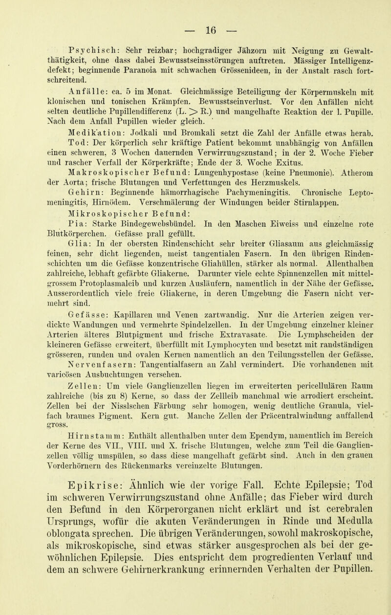 Psychisch: Sehr reizbar; hochgradiger Jähzorn mit Neigung zu Gewalt- thätigkeit, ohne dass dabei Bewusstseinsstörungen auftreten. Massiger Intelligenz- defekt; beginnende Paranoia mit schwachen Grössenideen, in der Anstalt rasch fort- schreitend. Anfälle: ca. 5 im Monat. Gleichmässige Beteiligung der Körpermuskeln mit klonischen und tonischen Krämpfen. Bewusstseinverlust. Vor den Anfällen nicht selten deutliche Pupillendifferenz (L. >> R.) und mangelhafte Reaktion der 1. Pupille. Nach dem Anfall Pupillen wieder gleich. Medikation: Jodkali und Bromkali setzt die Zahl der Anfälle etwas herab. Tod: Der körperlich sehr kräftige Patient bekommt unabhängig von Anfällen einen schweren, 3 Wochen dauernden Verwirrungszustand; in der 2. Woche Fieber und rascher Verfall der Körperkräfte; Ende der 3. Woche Exitus. Makroskopischer Befund: Lungenhypostase (keine Pneumonie). Atherom der Aorta; frische Blutungen und Verfettungen des Herzmuskels. Gehirn: Beginnende hämorrhagische Pachymeningitis. Chronische Lepto- meningitis, Hirnödem. Verschmälerung der Windungen beider Stirnlappen. Mikroskopischer Befund: Pia: Starke Bindegewebsbündel. In den Maschen Eiweiss und einzelne rote Blutkörperchen. Gefässe prall gefüllt. Glia: In der obersten Bindenschicht sehr breiter Gliasaum aus gleichmässig* feinen, sehr dicht liegenden, meist tangentialen Fasern. In den übrigen Rinden- schichten um die Gefässe konzentrische Gliahüllen, stärker als normal. Allenthalben zahlreiche, lebhaft gefärbte Gliakerne. Darunter viele echte Spinnenzellen mit mittel- grossem Protoplasmaleib und kurzen Ausläufern, namentlich in der Nähe der Gefässe. Ausserordentlich viele freie Gliakerne, in deren Umgebung die Fasern nicht ver- mehrt sind. Gefässe: Kapillaren und Venen zartwandig. Nur die Arterien zeigen ver- dickte Wandungen und vermehrte Spindelzellen. In der Umgebung einzelner kleiner Arterien älteres Blutpigment und frische Extravasate. Die Lymphscheiden der kleineren Gefässe erweitert, überfüllt mit Lymphocyten und besetzt mit randständigen grösseren, runden und ovalen Kernen namentlich an den Teilungsstellen der Gefässe. Nervenfasern: Tangentialfasern an Zahl vermindert. Die vorhandenen mit varicösen Ausbuchtungen versehen. Zellen: Um viele Ganglienzellen liegen im erweiterten pericellulären Raum zahlreiche (bis zu 8) Kerne, so dass der Zellleib manchmal wie arrodiert erscheint. Zellen bei der Nissischen Färbung sehr homogen, wenig deutliche Granula, viel- fach braunes Pigment. Kern gut. Manche Zellen der Präcentraiwindung auffallend gross. Hirn stamm: Enthält allenthalben unter dem Ependym, namentlich im Bereich der Kerne des VII., VIII. und X. frische Blutungen, welche zum Teil die Ganglien- zellen völlig umspülen, so dass diese mangelhaft gefärbt sind. Auch in den grauen Vorderhörnern des Rückenmarks vereinzelte Blutungen, Epikrise: Ähnlich wie der vorige Fall. Echte Epilepsie; Tod im schweren Verwirrungsznstand ohne Anfälle; das Fieber wird durch den Befund in den Körperorganen nicht erklärt und ist cerebralen Ursprungs, wofür die akuten Veränderungen in Einde und Medulla oblongata sprechen. Die übrigen Veränderungen, sowohl makroskopische, als mikroskopische, sind etwas stärker ausgesprochen als bei der ge- wöhnlichen Epilepsie. Dies entspricht dem progredienten Verlauf und dem an schwere Gehirnerkrankung erinnernden Verhalten der Pupillen.