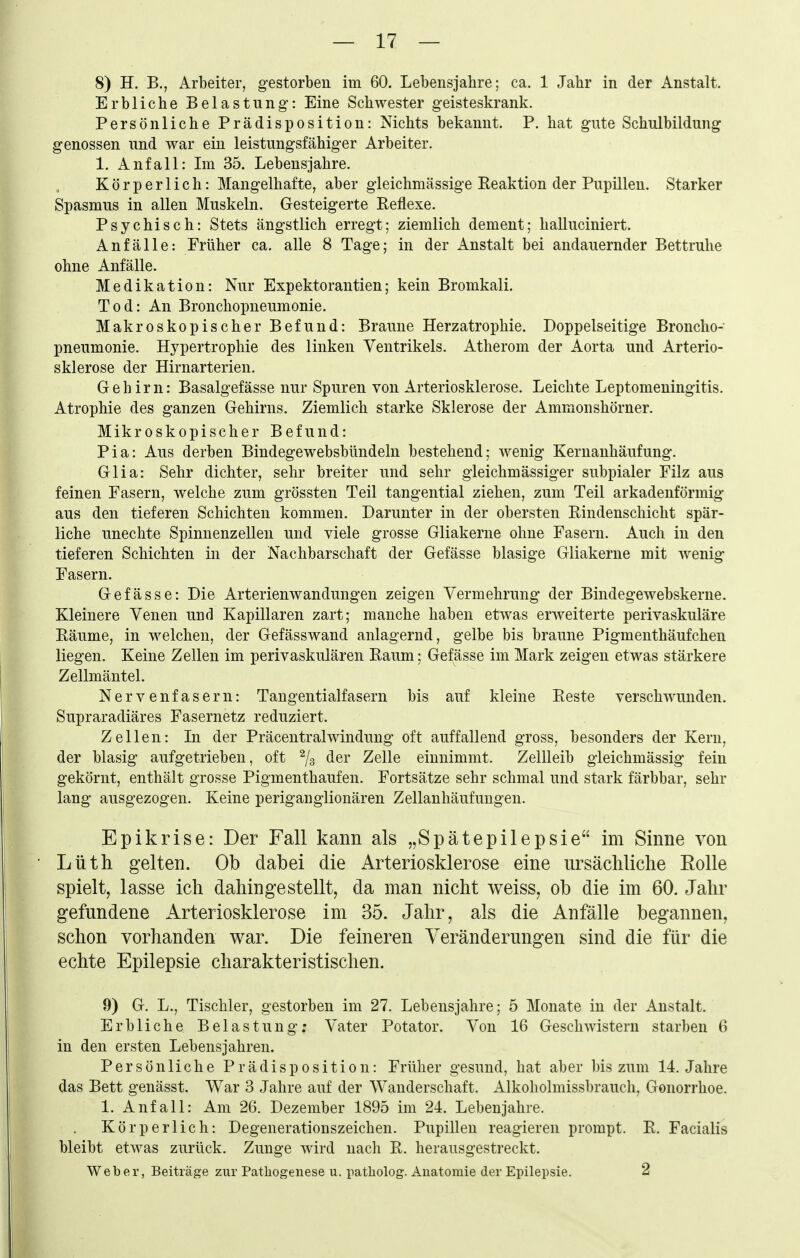 8) H. B., Arbeiter, gestorben im 60. Lebensjahre; ca. 1 Jahr in der Anstalt. Erbliche Belastung: Eine Schwester geisteskrank. Persönliche Prädisposition: Nichts bekannt. P. hat gute Schulbildung genossen und war ein leistungsfähiger Arbeiter. 1. Anfall: Im 35. Lebensjahre. Körperlich: Mangelhafte, aber gieichmässige Reaktion der Pupillen. Starker Spasmus in allen Muskeln. Gesteigerte Eeflexe. Psychisch: Stets ängstlich erregt; ziemlich dement; halluciniert. Anfälle: Früher ca. alle 8 Tage; in der Anstalt bei andauernder Bettruhe ohne Anfälle. Medikation: Nur Expektorantien; kein Bromkali. Tod: An Bronchopneumonie. Makroskopischer Befund: Braune Herzatrophie. Doppelseitige Broncho- pneumonie. Hypertrophie des linken Ventrikels. Atherom der Aorta und Arterio- sklerose der Hirnarterien. Gehirn: Basalgefässe nur Spuren von Arteriosklerose. Leichte Leptomeningitis. Atrophie des ganzen Gehirns. Ziemlich starke Sklerose der Ammonshörner. Mikroskopischer Befund: Pia: Aus derben Bindegewebsbündeln bestehend: wenig Keruanhäufung. Glia: Sehr dichter, sehr breiter und sehr gleichmässiger subpialer Filz aus feinen Fasern, welche zum grössten Teil tangential ziehen, zum Teil arkadenförmig aus den tieferen Schichten kommen. Darunter in der obersten ßindenschicht spär- liche unechte Spinnenzelleu und viele grosse Gliakerne ohne Fasern. Auch in den tieferen Schichten in der Nachbarschaft der Gefässe blasige Gliakerne mit wenig Fasern. Gefässe: Die Arterienwandungen zeigen Vermehrung der Bindegewebskerne. Kleinere Venen und Kapillaren zart; manche haben etwas erweiterte perivaskuläre Bäume, in welchen, der Gefässwand anlagernd, gelbe bis braune Pigmenthäufchen liegen. Keine Zellen im perivaskulären Raum; Gefässe im Mark zeigen etwas stärkere Zellmäntel. Nervenfasern: Taugentialfasern bis auf kleine Reste verschwunden. Supraradiäres Fasernetz reduziert. Zellen: In der Präcentraiwindung oft auffallend gross, besonders der Kern, der blasig aufgetrieben, oft % ^^i' Zelle einnimmt. Zellleib gleichmässig fein gekörnt, enthält grosse Pigmenthaufen. Fortsätze sehr schmal und stark färbbar, sehr lang ausgezogen. Keine periganglionären Zellanhäufungen. Epikrise: Der Fall kann als „Spätepilepsie im Sinne von Lüth gelten. Ob dabei die Arteriosklerose eine ursächliche Rolle spielt, lasse ich dahingestellt, da man nicht weiss, ob die im 60. Jahr gefundene Arteriosklerose im 35. Jahr, als die Anfälle begannen, schon vorhanden war. Die feineren Veränderungen sind die für die echte Epilepsie charakteristischen. 9) G. L., Tischler, gestorben im 27. Lebensjahre; 5 Monate in der Anstalt. Erbliche Belastung; Vater Potator. Von 16 Geschwistern starben 6 in den ersten Lebensjahren. Persönliche Prädisposition: Früher gesund, hat ab er bis zum 14. Jahre das Bett genässt. War 3 Jahre auf der Wanderschaft. x4.1koholmissbrauch, Gonorrhoe. 1. Anfall: Am 26. Dezember 1895 im 24. Lebenjahre. Körperlich: Degenerationszeichen. Pupillen reagieren prompt. R. Facialis bleibt etwas zurück. Zunge wird nacli R. herausgestreckt. Weber, Beiträge zur Pathogenese u. patliolog. Anatomie der Epilepsie. 2
