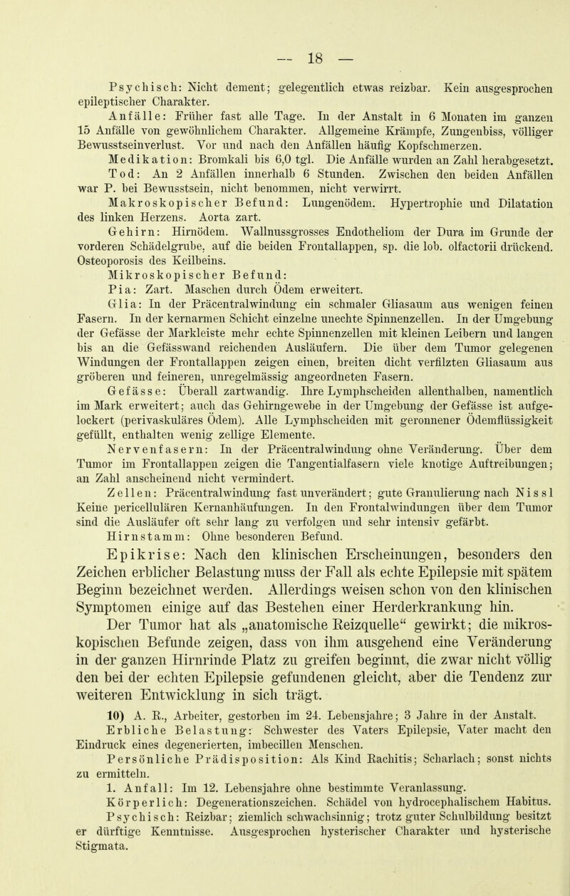 Psychisch: Nicht dement; gelegentlich etwas reizbar. Kein ausgesprochen epileptischer Charakter. Anfälle: Früher fast alle Tage. In der Anstalt in 6 Monaten im ganzen 15 Anfälle von gewöhnlichem Charakter. Allgemeine Krämpfe, Zungenbiss, völliger Bewusstseinverlust. Vor und nach den Anfällen häufig Kopfschmerzen. Medikation: Bromkali bis 6,0 tgl. Die Anfälle wurden an Zahl herabgesetzt. Tod: An 2 Anfällen innerhalb 6 Stunden. Zwischen den beiden Anfällen war P. bei Bewusstsein, nicht benommen, nicht verwirrt. Makroskopischer Befund: Lungenödem. Hypertrophie und Dilatation des linken Herzens. Aorta zart. Gehirn: Hirnödem. Wallnussgrosses Endotheliom der Dura im Grunde der vorderen Schädelgrube, auf die beiden Frontallappen, sp. die lob. olfactorii drückend. Osteoporosis des Keilbeins. Mikroskopischer Befund: Pia: Zart. Maschen durch Ödem erweitert. Glia: In der Präcentraiwindung ein schmaler Gliasaum aus wenigen feinen Fasern. In der kernarmen Schicht einzelne unechte Spinnenzellen. In der Umgebung der Gefässe der Markleiste mehr echte Spinnenzellen mit kleinen Leibern und langen bis an die Gefässwand reichenden Ausläufern. Die über dem Tumor gelegenen Windungen der Frontallappen zeigen einen, breiten dicht verfilzten Gliasaum aus gröberen und feineren, unregelmässig angeordneten Fasern. Gefässe: Überall zartwandig. Ihre Lymphscheiden allenthalben, namentlich im Mark erweitert; auch das Gehirngewebe in der Umgebung der Gefässe ist aufge- lockert (perivaskuläres Ödem). Alle Lymphscheiden mit geronnener Ödemflüssigkeit gefüllt, enthalten wenig zellige Elemente. Nervenfasern: In der Präcentraiwindung ohne Veränderung. Über dem Tumor im Frontallappeu zeigen die Tangentialfasern viele knotige Auftreibungen; an Zahl anscheinend nicht vermindert. Zellen: Präcentraiwindung fast unverändert; gute Granulierung nach N i s s 1 Keine pericellulären Kernanhäufungen. In den Frontalwindungen über dem Tumor sind die Ausläufer oft sehr lang zu verfolgen und sehr intensiv gefärbt. Hirnstamm: Ohne besonderen Befund. Epikrise: Nach den klinischen Erscheinungen, besonders den Zeichen erblicher Belastung muss der Fall als echte Epilepsie mit spätem Beginn bezeichnet werden. Allerdings weisen schon von den klinischen Symptomen einige auf das Bestehen einer Herderkrankung hin. Der Tumor hat als „anatomische Eeizquelle gewirkt; die mikros- kopischen Befunde zeigen, dass von ihm ausgehend eine Veränderung in der ganzen Hirnrinde Platz zu greifen beginnt, die zwar nicht völlig den bei der echten Epilepsie gefundenen gleicht, aber die Tendenz zur weiteren Entwicklung in sich trägt. 10) A. R., Arbeiter, gestorben im 24. Lebensjahre; 3 Jahre in der Anstalt. Erbliche Belastung: Schwester des Vaters Epilepsie, Vater macht den Eindruck eines degenerierten, imbecillen Menschen. Persönliche Prädisposition: Als Kind Rachitis; Scharlach; sonst nichts zu ermitteln. 1. Anfall: Im 12. Lebensjahre ohne bestimmte Veranlassung. Körperlich: Degenerationszeichen. Schädel von hydrocephalischem Habitus. Psychisch: Reizbar; ziemlich schwachsinnig; trotz guter Schulbildung besitzt er dürftige Kenntnisse. Ausgesprochen hysterischer Charakter und hysterische Stigmata.