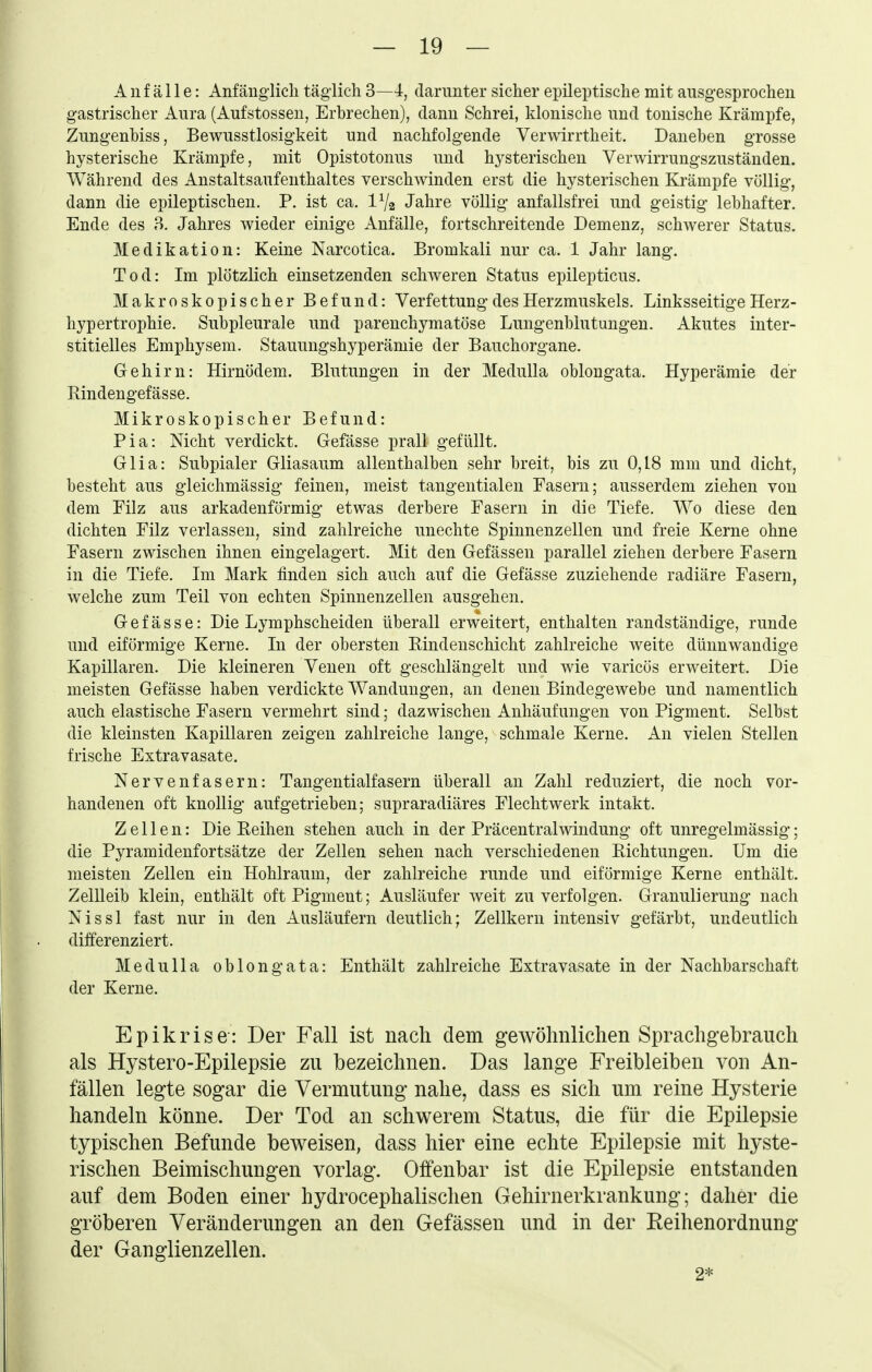 Anfälle: Anfänglich täglich 3—4, darunter sicher epileptische mit ausgesprochen gastrischer Aura (Aufstosseu, Erbrechen), dann Schrei, klonische und tonische Krämpfe, Zungenhiss, Bewusstlosigkeit und nachfolgende Verwirrtheit. Danehen grosse hysterische Krämpfe, mit Opistotonus und hysterischen Verwirrungszuständen. Während des Anstaltsaufenthaltes verschwinden erst die hysterischen Krämpfe völlig, dann die epileptischen. P. ist ca. IV2 Jahre völlig anfallsfrei und geistig lebhafter. Ende des B. Jahres wieder einige Anfälle, fortschreitende Demenz, schwerer Status. Medikation: Keine Narcotica. Bromkali nur ca. 1 Jahr lang. Tod: Im plötzlich einsetzenden schweren Status epilepticus. Makroskopischer Befund: Verfettung des Herzmuskels. Linksseitige Herz- hypertrophie. Subpleurale und parenchymatöse Lungenblutungen. Akutes inter- stitielles Emphysem. Stauungshyperämie der Bauchorgane. Gehirn: Hirnödem. Blutungen in der Medulla oblongata. Hyperämie der Rindengefässe. Mikroskopischer Befund: Pia: Nicht verdickt. Gefässe prall gefüllt. Glia: Subpialer Gliasaum allenthalben sehr breit, bis zu 0,18 mm und dicht, besteht aus gleichmässig feinen, meist tangentialen Fasern; ausserdem ziehen von dem Filz aus arkadenförmig etwas derbere Fasern in die Tiefe. Wo diese den dichten Filz verlassen, sind zahlreiche unechte Spinnenzellen und freie Kerne ohne Fasern zwischen ihnen eingelagert. Mit den Gefässen parallel ziehen derbere Fasern in die Tiefe. Im Mark finden sich auch auf die Gefässe zuziehende radiäre Fasern, welche zum Teil von echten Spinnenzellen ausgehen. Gefässe: Die Lymphscheiden überall erweitert, enthalten randständige, runde und eiförmige Kerne. In der obersten Eindenschicht zahlreiche weite dünnwandige Kapillaren. Die kleineren Venen oft geschlängelt und wie varicös erweitert. Die meisten Gefässe haben verdickte Wandungen, an denen Bindegewebe und namentlich auch elastische Fasern vermehrt sind; dazwischen Anhäufungen von Pigment. Selbst die kleinsten Kapillaren zeigen zahlreiche lange, schmale Kerne. An vielen Stellen frische Extravasate. Nervenfasern: Tangentialfasern überall an Zahl reduziert, die noch vor- handenen oft knollig aufgetrieben; supraradiäres Flechtwerk intakt. Zellen: Die Reihen stehen auch in der Präcentralwindung oft unregelmässig; die Pyramidenfortsätze der Zellen sehen nach verschiedenen Eichtungen. Um die meisten Zellen ein Hohlraum, der zahlreiche runde und eiförmige Kerne enthält. ZelUeib klein, enthält oft Pigment; Ausläufer weit zu verfolgen. Granulierung nach Nissl fast nur in den Ausläufern deutlich; Zellkern intensiv gefärbt, undeutlich differenziert. Medulla oblongata: Enthält zahlreiche Extravasate in der Nachbarschaft der Kerne. Epikrise: Der Fall ist nach dem gewöhnlichen Sprachgebrauch als Hystero-Epilepsie zu bezeichnen. Das lange Freibleiben von An- fällen legte sogar die Vermutung nahe, dass es sich um reine Hysterie handeln könne. Der Tod an schwerem Status, die für die Epilepsie typischen Befunde beweisen, dass hier eine echte Epilepsie mit hyste- rischen Beimischungen vorlag. Offenbar ist die Epilepsie entstanden auf dem Boden einer hydrocephalischen Gehirnerkrankung; daher die gröberen Veränderungen an den Gefässen und in der Reihenordnung der Ganglienzellen. 2*