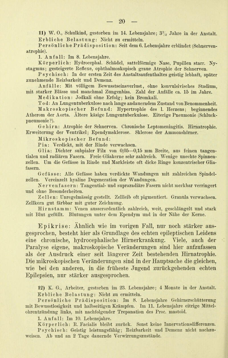 11) W. 0., Schulkind, gestorben im 14. Lebensjahre; 3V2 Jahre in der Anstalt. Erbliche Belastung: Nicht zu ermitteln. Persönlich ePrädisposition: Seit dem 6. Lebensjahre erblindet (Selmerven- atrophie). 1. Anfall: Im 8. Lebensjahre. Körperlich: Hydrocephal. Schädel, sattelförmige Nase, Pupillen starr. Ny- stagmus; gesteigerte Reflexe, ophthalmoskopisch graue Atrophie der Sehnerven. P sy chisch: In der ersten Zeit des Anstaltsaufenthaltes geistig lebhaft, später zunehmende Reizbarkeit und Demenz. Anfälle: Mit völligem Bewusstseinsverlust, ohne konvulsivisches Stadium, mit starker Blässe und manchmal Zungenbiss. Zahl der Anfälle ca. 15 im Jahre. Medikation: Jodkali ohne Erfolg; kein Bromkali. T 0 d: An Lungentuberkulose nach lange andauerndem Zustand von Benommenheit. Makroskopischer Befund: Hypertrophie des 1. Herzens; beginnendes Atherom der Aorta. Ältere käsige Lungentuberkulose. Eiterige Pneumonie (Schluck- pneumonie?). Gehirn: Atrophie der Sehnerven. Chronische Leptomeningitis. Hirnatrophie. Erweiterung der Yentrikel; Ependymsklerose. Sklerose der Ammonshörner. Mikroskopischer Befund: Pia: Verdickt, mit der Rinde verwachsen. Glia: Dichter subpialer Filz von 0,05—0,15 mm Breite, aus feinen tangen- tialen und radiären Pasern. Freie Gliakerne sehr zahlreich. Wenige unechte Spinnen- zellen. Um die Gefässe in Rinde und Markleiste oft dicke Ringe konzentrischer Glia- fasern. Gefässe: Alle Gefässe haben verdickte Wandungen mit zahlreichen Spindel- zellen. Vereinzelt hyaline Degeneration der Wandungen. Nervenfasern: Tangential- und supraradiäre Fasern nicht merkbar verringert und ohne Besonderheiten. Zellen: Unregelmässig gestellt. Zellleib oft pigmentiert. Granula verwachsen. Zellkern gut färbbar mit guter Zeichnung. Hirnstamm: Venen ausserordentlich zahlreich, weit, geschlängelt und stark mit Blut gefüllt. Blutungen unter dem Ependym und in der Nähe der Kerne. Epikrise: Ähnlich wie im vorigen Fall, nur noch stärker aus- gesprochen, besteht hier als Grundlage des echten epileptischen Leidens eine chronische, hydrocephalische Hirnerkrankung. Viele, auch der Paralyse eigene, makroskopische Veränderungen sind hier aufzufassen als der Ausdruck einer seit längerer Zeit bestehenden Hirnatrophie. Die mikroskopischen Veränderungen sind in der Hauptsache die gleichen, wie bei den anderen, in die früheste Jugend zurückgehenden echten Epilepsien, nur stärker ausgesprochen. 12) K. G., Arbeiter, gestorben im 23. Lebensjahre; 4 Monate in der Anstalt. Erbliche Belastung: Nicht zu ermitteln. Persönliche Prädisposition: Im 8. Lebensjahre Gehirnerschütterung mit Bewusstlosigkeit und halbseitigen Krämpfen. Ln 11. Lebensjahre eitrige Mittel- ohrentzündung links, mit nachfolgender Trepanation des Proc. mastoid. 1. Anfall: Im 10. Lebensjahre. Körperlich: R. Facialis bleibt zurück. Sonst keine Innervationsdifferenzen. Psychisch: Geistig leistungsfähig; Reizbarkeit und Demenz nicht nachzu- weisen. Ab und an 2 Tage dauernde Verwirrungszustände.