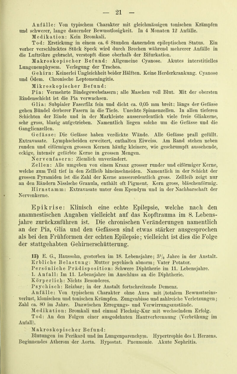 Anfälle: Von typischem Charakter mit gieichmässigen tonischen Krämpfen und schwerer, lange dauernder Bewusstlosigkeit. In 4 Monaten 12 Anfälle. Medikation: Kein Bromkali. Tod: Erstickung- in einem ca. 6 Stunden dauernden epileptischen Status. Ein vorher verschlucktes Stück Speck wird durch Brechen während mehrerer Anfälle in die Luftröhre gebracht, verstopft diese oberhalb der Bifurkation. Makroskopischer Befund: Allgemeine Cyanose. Akutes interstitielles Lungenemphysem. Verlegung der Trachea. Gehirn: Keinerlei Ungleichheit beider Hälften. Keine Herderkrankung. Cyanose und Ödem. Chronische Leptomeningitis. Mikroskopischer Befund: Pia: Vermehrte Bindegewebsfasern; alle Maschen voll Blut. Mit der obersten Eindeuschicht ist die Pia verwachsen, Grlia: Subpialer Faserfilz fein und dicht ca. 0,05 mm breit; längs der Gefässe gehen Bündel derberer Fasern in die Tiefe. Unechte Spinnenzellen. In allen tieferen Schichten der Einde und in der Markleiste ausserordentlich viele freie Gliakerne, sehr gross, blasig aufgetrieben. Namentlich liegen solche um die Gefässe und die Ganglienzellen. Gefässe: Die Gefässe haben verdickte Wände. Alle Gefässe prall gefüllt. Extravasate. Lymphscheiden erweitert, enthalten Eiweiss. Am Rand stehen neben runden und eiförmigen grossen Kernen häufig kleinere, wie geschrumpft aussehende, eckige, intensiv gefärbte Kerne in grossen Mengen. Nervenfasern: Ziemlich unverändert. Zellen: Alle umgeben von einem Kranz grosser runder und eiförmiger Kerne, welche zum Teil tief in den Zellleib hineinschneiden. Namentlich in der Schicht der grossen Pyramiden ist die Zahl der Kerne ausserordentlich gross. Zellleib zeigt nur an den Rändern Nissische Granula, enthält oft Pigment. Kern gross, bläschenförmig. Hirnstamm: Extravasate unter dem Ependym und in der Nachbarschaft der Nervenkerne. Epikrise: Klinisch eine echte Epilepsie, welche nach den anamnestischen Angaben vielleicht auf das Kopftrauma im 8. Lebens- jahre zurückzuführen ist. Die chronischen Veränderungen namentlich an der Pia, Glia und den Gefässen sind etwas stärker ausgesprochen als bei den Frühformen der echten Epilepsie; vielleicht ist dies die Folge der stattgehabten Gehirnerschütterung. 13) E. G., Haussohn, gestorben im 18. Lebensjahre; SVa Jahre in der Anstalt. Erbliche Belastung: Mutter psychisch abnorm; Vater Potator. Persönliche Prädispositiou: Schwere Diphtherie im 11. Lebensjahre. 1. Anfall: Im 11. Lebensjahre im Anschluss an die Diphtherie. Körperlich: Nichts Besonderes. Psychisch: Eeizbar; in der Anstalt fortschreitende Demenz. Anfälle: Von typischem Charakter ohne Aura mit [totalem Bewusstseins- verlust, klonischen und tonischen Krämpfen. Zungenbisse und zahlreiche Verletzungen; Zahl ca. 80 im Jahre. Dazwischen Erregungs- und Verwirrungszustände. Medikation: Bromkali und einmal Flechsig-Kur mit wechselndem Erfolg. Tod: An den Folgen einer ausgedehnten Hautverbrennung (Verbrühung im Anfall). Makroskopischer Befund: Blutungen im Perikard und im Lungenparenchym. Hypertrophie des 1. Herzens. Beginnendes Atherom der Aorta. Hypostat. Pneumonie. Akute Nephritis.