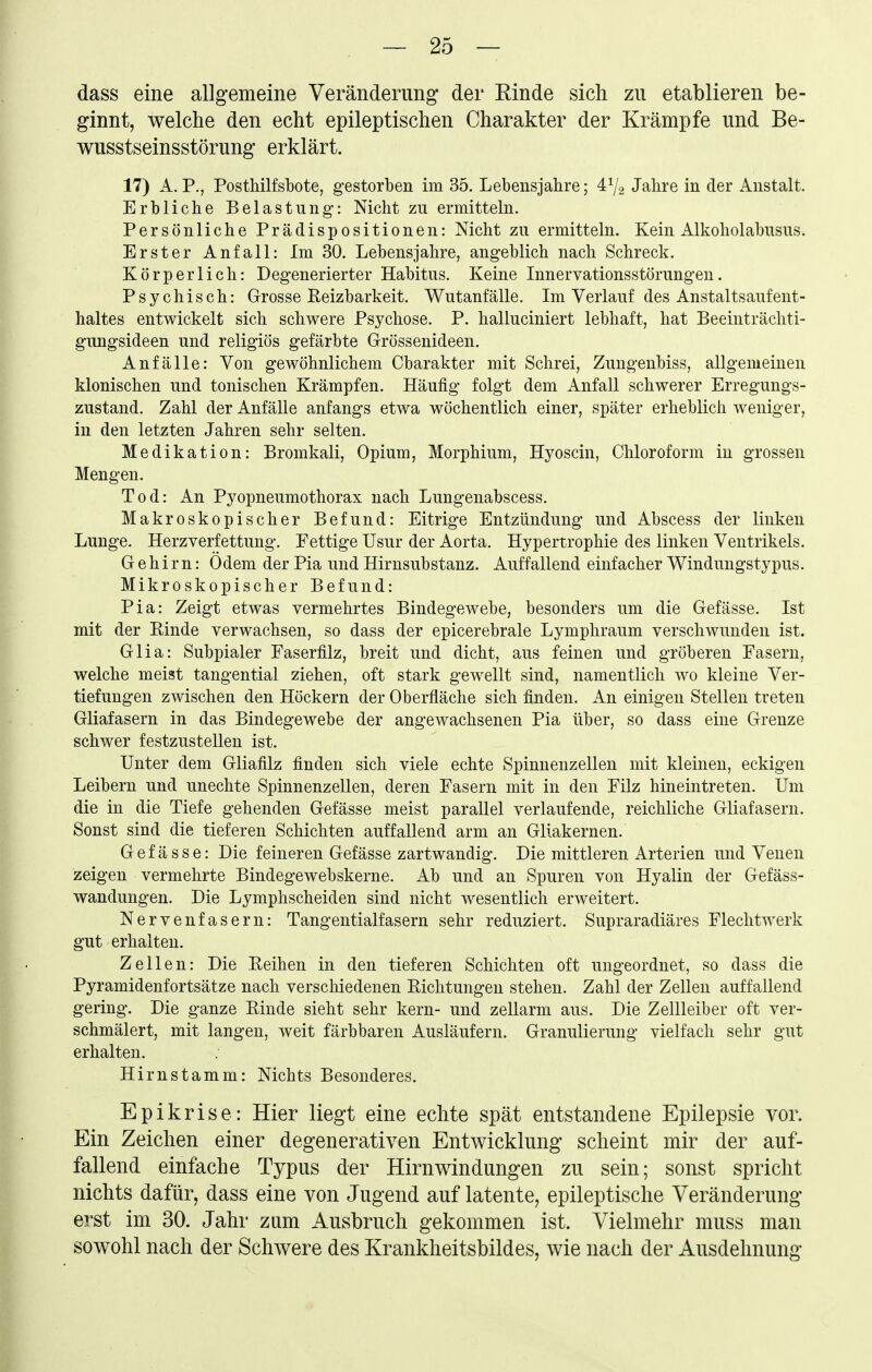 dass eine allgemeine Veränderung der Rinde sich zu etablieren be- ginnt, welche den echt epileptischen Charakter der Krämpfe und Be- wusstseinsstörung erklärt. 17) A. P., Posthilfsbote, gestorben im 35. Lebensjahre; 4^2 Jahre in der Anstalt. Erbliche Belastung: Nicht zu ermitteln. Persönliche Prädispositionen: Nicht zu ermitteln. Kein Alkoholabusus. Erster Anfall: Im 30. Lebensjahre, angeblich nach Schreck. Körperlich: Degenerierter Habitus. Keine Innervationsstörungen. Psychisch: Grosse Eeizbarkeit. Wutanfälle. Im Verlauf des Anstaltsaufent- haltes entwickelt sich schwere Psychose. P. halluciniert lebhaft, hat Beeinträchti- gungsideen und religiös gefärbte Grössenideen. Anfälle: Von gewöhnlichem Charakter mit Schrei, Zungenbiss, allgemeinen klonischen und tonischen Krämpfen. Häufig folgt dem Anfall schwerer Erregungs- zustand. Zahl der Anfälle anfangs etwa wöchentlich einer, später erheblich weniger, in den letzten Jahren sehr selten. Medikation: Bromkali, Opium, Morphium, Hyoscin, Chloroform in grossen Mengen. Tod: An Pyopneumothorax nach Lungenabscess. Makroskopischer Befund: Eitrige Entzündung und Abscess der linken Lunge. Herzverfettung. Fettige üsur der Aorta. Hypertrophie des linken Ventrikels. Gehirn: Ödem der Pia und Hirnsubstanz. Auffallend einfacher Windungstypus. Mikroskopischer Befund: Pia: Zeigt etwas vermehrtes Bindegewebe, besonders um die Gefässe. Ist mit der Rinde verwachsen, so dass der epicerebrale Lymphraum verschwunden ist. Glia: Subpialer Faserfilz, breit und dicht, aus feinen und gröberen Fasern, welche meist tangential ziehen, oft stark gewellt sind, namentlich wo kleine Ver- tiefungen zwischen den Höckern der Oberfläche sich finden. An einigen Stellen treten Gliafasern in das Bindegewebe der angewachsenen Pia über, so dass eine Grenze schwer festzustellen ist. Unter dem Gliafilz finden sich viele echte Spinnenzellen mit kleinen, eckigen Leibern und unechte Spinnenzellen, deren Fasern mit in den Filz hineintreten. Um die in die Tiefe gehenden Gefässe meist parallel verlaufende, reichliche Gliafasern. Sonst sind die tieferen Schichten auffallend arm an Gllakernen. Gefässe: Die feineren Gefässe zartwandig. Die mittleren Arterien und Venen zeigen vermehrte Bindegewebskerne. Ab und an Spuren von Hyalin der Gefäss- wandungen. Die Lymphscheiden sind nicht wesentlich erweitert. Nervenfasern: Tangentialfasern sehr reduziert. Supraradiäres Flechtwerk gut erhalten. Zellen: Die .Reihen in den tieferen Schichten oft ungeordnet, so dass die Pyramidenfortsätze nach verschiedenen Richtungen stehen. Zahl der Zellen auffallend gering. Die ganze Rinde sieht sehr kern- und zellarm aus. Die Zellleiber oft ver- schmälert, mit langen, weit färbbaren Ausläufern. Granulierung vielfach sehr gut erhalten. Hirnstamm: Nichts Besonderes. Epikrise: Hier liegt eine echte spät entstandene Epilepsie vor. Ein Zeichen einer degenerativen Entwicklung scheint mir der auf- fallend einfache Typus der Hirnwindungen zu sein; sonst spricht nichts dafür, dass eine von Jugend auf latente, epileptische Veränderung erst im 30. Jahr zum Ausbruch gekommen ist. Vielmehr muss man sowohl nach der Schwere des Krankheitsbildes, wie nach der Ausdehnung