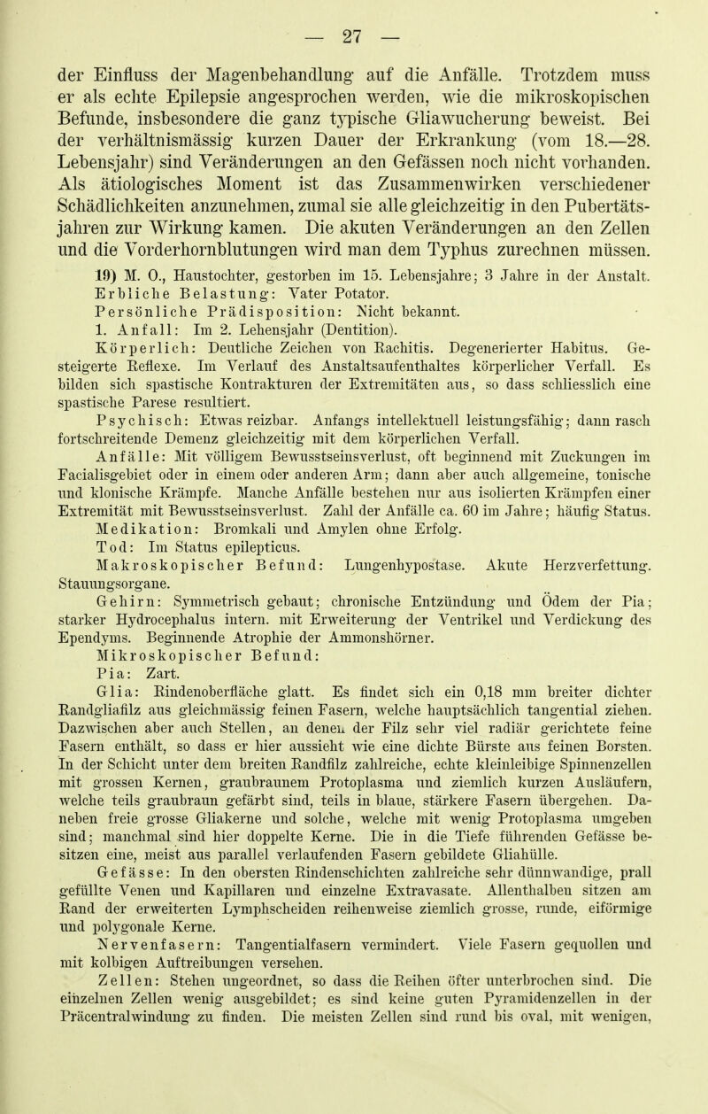 der Einfluss der Magenbehandlung' auf die Anfälle. Trotzdem muss er als echte Epilepsie angesprochen werden, wie die mikroskopischen Befunde, insbesondere die ganz typische Gliawucherung beweist. Bei der verhältnismässig kurzen Dauer der Erkrankung (vom 18.—28. Lebensjahr) sind Veränderungen an den Gefässen noch nicht vorhanden. Als ätiologisches Moment ist das Zusammenwirken verschiedener Schädlichkeiten anzunehmen, zumal sie alle gleichzeitig in den Pubertäts- jahren zur Wirkung kamen. Die akuten Veränderungen an den Zellen und die Vorderhornblutungen wird man dem Typhus zurechnen müssen. 19) M. 0,, Haustochter, gestorben im 15. Lebensjahre; 3 Jahre in der Anstalt. Erbliche Belastung: Vater Potator. Persönliche Prädisposition: Nicht bekannt. 1. Anfall: Im 2. Lehensjahr (Dentition). Körperlich: Deutliche Zeichen von Eachitis. Degenerierter Habitus. Ge- steigerte Reflexe. Im Verlauf des Anstaltsaufenthaltes körperlicher Verfall. Es bilden sich spastische Kontrakturen der Extremitäten aus, so dass schliesslich eine spastische Parese resultiert. Psychisch: Etwas reizbar. Anfangs intellektuell leistungsfähig; dann rasch fortschreitende Demenz gleichzeitig mit dem körperlichen Verfall. Anfälle: Mit völligem Bewusstseinsverlust, oft beginnend mit Zuckungen im Facialisgebiet oder in einem oder anderen Arm; dann aber auch allgemeine, tonische und klonische Krämpfe. Manche Anfälle bestehen nur aus isolierten Krämpfen einer Extremität mit Bewusstseinsverlust. Zahl der Anfälle ca. 60 im Jahre; häufig Status. Medikation: Bromkali und Amylen ohne Erfolg. Tod: Im Status epilepticus. Makroskopischer Befund: Lungenhypostase. Akute Herzverfettung. Stauungsorgane. Gehirn: Symmetrisch gebaut; chronische Entzündung und Ödem der Pia; starker Hydrocephalus intern, mit Erweiterung der Ventrikel und Verdickung des Ependyms. Beginnende Atrophie der Ammonshörner. Mikroskopischer Befund: Pia: Zart. Glia: Rindenoberfläche glatt. Es findet sich ein 0,18 mm breiter dichter Randgliafilz aus gleichmässig feinen Fasern, welche hauptsächlich tangential ziehen. Dazwischen aber auch Stellen, an deneii der Filz sehr viel radiär gerichtete feine Fasern enthält, so dass er hier aussieht wie eine dichte Bürste aus feinen Borsten. In der Schicht unter dem breiten Randfilz zahlreiche, echte kleinleibige Spinnenzellen mit grossen Kernen, graubraunem Protoplasma und ziemlich kurzen Ausläufern, welche teils graubraun gefärbt sind, teils in blaue, stärkere Fasern übergehen. Da- neben freie grosse Gliakerne und solche, welche mit wenig Protoplasma umgeben sind; manchmal sind hier doppelte Kerne. Die in die Tiefe führenden Gefässe be- sitzen eine, meist aus parallel verlaufenden Fasern gebildete Gliahülle. Gefässe: In den obersten Rindenschichten zahlreiche sehr dünnwandige, prall gefüllte Venen und Kapillaren und einzelne Extravasate. Allenthalben sitzen am Rand der erweiterten Lymphscheiden reihenweise ziemlich grosse, runde, eiförmige und polygonale Kerne. Nervenfasern: Tangentialfasern vermindert. Viele Fasern gequollen und mit kolbigen Auftreibungen versehen. Zellen: Stehen ungeordnet, so dass die Reihen öfter unterbrochen sind. Die eiiizelnen Zellen wenig ausgebildet; es sind keine guten Pyramidenzellen in der Präcentraiwindung zu finden. Die meisten Zellen sind rund bis oval, mit wenigen,