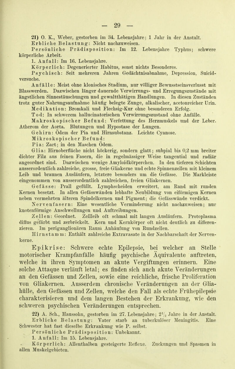 21) 0. K., Weber, gestorben im 34. Lebensjahre: 1 Jahr in der Anstalt. Erbliche Belastung: Nicht nachzuweisen. Persönliche Prädisposition: Im 12. Lebensjahre Typhus; schwere körperliche Arbeit. 1. Anfall: Im 16. Lebensjahre. Körperlich: Degenerierter Habitus, sonst nichts Besonderes. Psychisch: Seit mehreren Jahren Gedächtnisabnahme, Depression, Suicid- versuche. Anfälle: Meist ohne klonisches Stadium, nur völliger Bewusstseinsverlusst mit Blasswerden. Dazwischen länger dauernde Verwirrungs- und Erregungszustände mit ängstlichen Sinnestäuschungen und gewaltthätigen Handlungen. In diesen Zuständen trotz guter Nahrungsaufnahme häufig belegte Zunge, alkalischer, acetonreicher Urin. Medikation: Bromkali und Flechsig-Kur ohne besonderen Erfolg. Tod: In schwerem hallucinatorischen Verwirrungszustand ohne Anfälle. Makroskopischer Befund: Verfettung des Herzmuskels und der Leber. Atherom der Aorta. Blutungen und Hypostase der Lungen. Gehirn: Ödem der Pia und Hirnsubstanz. Leichte Cyanose. Mikroskopischer Befund: Pia: Zart; in den Maschen Ödem. Glia: Hirnoberfläche nicht höckerig, sondern glatt; subpial bis 0,2 mm breiter dichter Filz aus feinen Fasern, die in regelmässiger Weise tangential und radiär angeordnet sind. Dazwischen wenige Amyloidkörperchen. In den tieferen Schichten ausserordentlich zahlreiche, grosse, freie Gliakerne und echte Spinnenzellen mit kleinem Leib und braunen Ausläufern, letztere besonders um die Gefässe. Die Markleiste eingenommen von ausserordentlich zahlreichen, freien Gliakernen. Gefässe: Prall gefüllt. Lymphscheiden erweitert, am Kand mit runden Kernen besetzt. In allen Gefässwänden lebhafte Neubildung von eiförmigen Kernen neben vermehrten älteren Spindelkernen und Pigment; die Gefässwände verdickt. Nervenfasern: Eine wesentliche Verminderung nicht nachzuweisen; nur knotenförmige Anschwellungen und Auftreibungen. Zellen: Geordnet. Zellleib oft schmal mit langen Ausläufern. Protoplasma diffus gefärbt und zerbröckelt. Kern und Kernkörper oft nicht deutlich zu differen- zieren. Im periganglionären Eaum Anhäufung von Eundzellen. Hirnstamm: Enthält zahlreiche Extravasate in der Nachbarschaft der Nerven- kerne. Epikrise: Schwere echte Epilepsie, bei welcher an Stelle motorischer Krampfan fälle häufig psychische Äquivalente auftreten, welche in ihren S5miptomen an akute Vergiftungen erinnern. Eine solche Attaque verläuft letal; es finden sich auch akute Veränderungen an den Gefässen und Zellen, sowie eine reichliche, frische Proliferation von Gliakernen. Ausserdem chronische Veränderungen an der Glia- hülle, den Gefässen und Zellen, welche den Fall als echte Frühepilepsie charakterisieren und dem langen Bestehen der Erkrankung, wie den schweren psychischen Veränderungen entsprechen. 22) A. Sch., Haussohn, gestorben im 27. Lebensjahre; 27, Jahre in der Anstalt. Erbliche Belastung: Vater starb an tuberkulöser Meningitis. Eine Schwester hat fast dieselbe Erkrankung wie P. selbst. Persönliche Prädisposition: Unbekannt. 1. Anfall: Im 15. Lebensjahre. Körperlich: Allenthalben gesteigerte Eeflexe. Zuckungen und Spasmen in allen Muskelgebieten.