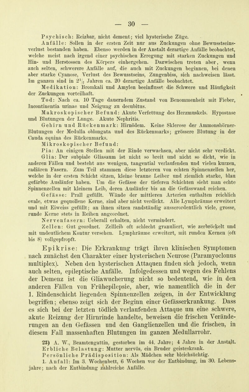 Psychisch: Reizhar, nicht demeut; viel hysterische Züge. Anfälle: Sollen in der ersten Zeit nur ans Zncknngen ohne Bewusstseins- verlust bestanden haben. Ebenso werden in der Anstalt derartige Anfälle beobachtet, welche meist nach irgend einer psychischen Erregung mit starken Zuckungen und Hin- und Herstossen des Körpers einhergehen. Dazwischen treten aber, wenn auch selten, schwerere Anfälle auf, die auch mit Zuckungen beginnen, bei denen aber starke Cyanose, Verlust des Bewusstseins, Zungenbiss, sich nachweisen lässt. Im ganzen sind in 2Vo Jahren ca. 20 derartige Anfälle beobachtet. Medikation: Bromkali und Amylen beeinflusst die Schwere und Häufigkeit der Zuckungen vorteilhaft. Tod: Nach ca. 10 Tage dauerndem Zustand von Benommenheit mit Fieber, Incontinentia urinae und Neigung zu decubitus. Makroskopischer Befund: Akute Verfettung des Herzmuskels. Hypostase und Blutungen der Lunge. Akute Nephritis. Gehirn und Rückenmark: Hirnödem. Keine Sklerose der Ammonshörner- Blutungen der MeduUa oblongata und des Rückenmarks; grössere Blutung in der Cauda equina des Rückenmarks. Mikroskopischer Befund: Pia: An einigen Stellen mit der Rinde verwachsen, aber nicht sehr verdickt. Glia: Der subpiale Gliasaum ist nicht so breit und nicht so dicht, wie in anderen Fällen und besteht aus wenigen, tangential verlaufenden und vielen kurzen, radiären Fasern. Zum Teil stammen diese letzteren von echten Spinnenzellen her, welche in der ersten Schicht sitzen, kleine braune Leiber und ziemlich starke, blau gefärbte Ausläufer haben. Um die Gefässe der tieferen Schichten sieht man echte Spinnenzellen mit kleinem Leib, deren Ausläufer bis an die Gefässwand reichen. Gefässe: Prall gefüllt. Wände der mittleren Arterien enthalten reichlich ovale, etwas gequollene Kerne, sind aber nicht verdickt. Alle Lymphräume erweitert und mit Eiweiss gefüllt; an ihnen sitzen randständig ausserordentlich viele, grosse, runde Kerne stets in Reihen angeordnet. Nervenfasern: Ueberall erhalten, nicht vermindert. Zellen: Gut geordnet. Zellleib oft schlecht granuliert, wie zerbröckelt und mit undeutlichem Kontur versehen. Lymphräume erweitert, mit runden Kernen (oft bis 8) vollgepfropft. Epikrise: Die Erkrankung trägt ihren klinischen Symptomen nach zunächst den Charakter einer hysterischen Neurose (Paramyoclonus multiplex). Neben den hysterischen Attaquen finden sich jedoch, wenn auch selten, epileptische Anfälle. Infolgedessen und wegen des Fehlens der Demenz ist die Gliawucherung nicht so bedeutend, wie in den anderen Fällen von Frühepilepsie, aber, wie namentlich die in der 1. Rindenschicht liegenden Spinnenzellen zeigen, in der Entwicklung begriffen; ebenso zeigt sich der Beginn einer Gefässerkrankung. Dass es sich bei der letzten tödlich verlaufenden Attaque um eine schwere, akute Eeizung der Hirnrinde handelte, beweisen die frischen Verände- rungen an den Gefässen und den Ganglienzellen und die frischen, in diesem Fall massenhaften Blutungen im ganzen Medullarrohr. 23) A. W., Beamtengattin, gestorben im 44. Jahre; 4 .Jahre in der Anstatt. Erbliche Belastung: Mutter nervös, ein Bruder geisteskrank. Persönliche Prädisposition: Als Mädchen sehr bleichsüchtig. 1. Anfall: Im 3. Wochenbett, 6 Wochen vor der Entbindung, im 30. Lebens- jahre; nach der Entbindung zahlreiche Anfälle.