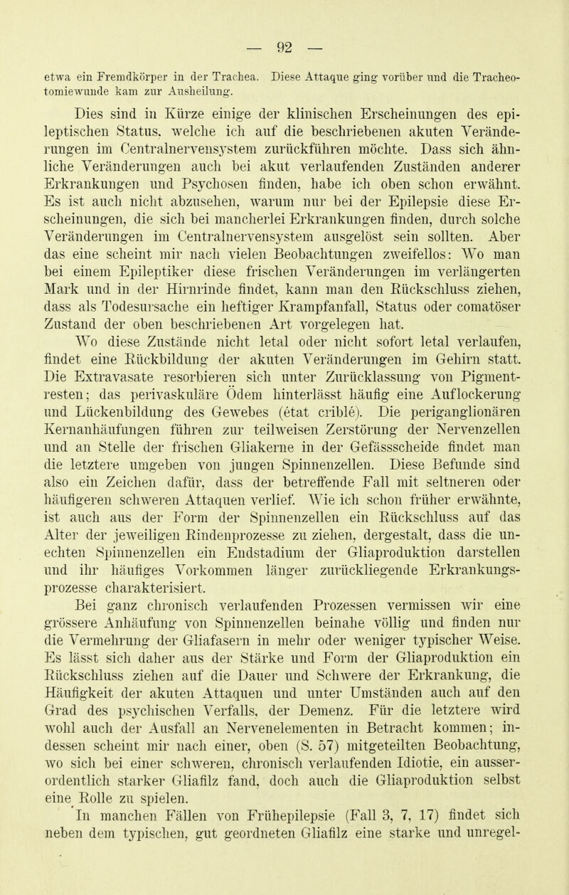 etwa ein Fremdkörper in der Trachea. Diese Attaque ging- vorüber und die Tracheo- tomiewunde kam zur Ausheilung. Dies sind in Kürze einige der klinischen Erscheinungen des epi- leptischen Status, welche ich auf die beschriebenen akuten Verände- rungen im Centralnerveus3^stem zurückführen möchte. Dass sich ähn- liche Veränderungen auch bei akut verlaufenden Zuständen anderer Erkrankungen und Psychosen finden, habe ich oben schon erwähnt. Es ist auch nicht abzusehen, warum nur bei der Epilepsie diese Er- scheinungen, die sich bei mancherlei Erkrankungen finden, durch solche Veränderungen im Centrainervensystem ausgelöst sein sollten. Aber das eine scheint mir nach vielen Beobachtungen zweifellos: Wo man bei einem Epileptiker diese frischen Veränderungen im verlängerten Mark und in der Hirnrinde findet, kann man den Rückschluss ziehen, dass als Todesursache ein heftiger Krampfanfall, Status oder comatöser Zustand der oben beschriebenen Art vorgelegen hat. Wo diese Zustände nicht letal oder nicht sofort letal verlaufen, findet eine Rückbildung der akuten Veränderungen im Gehirn statt. Die Extravasate resorbieren sich unter Zurücklassung von Pigment- resten; das perivaskuläre Ödem hinterlässt häufig eine Auflockerung und Lückenbildung des Gewebes (etat crible). Die periganglionären Kernanhäufungen führen zur teilweisen Zerstörung der Nervenzellen und an Stelle der frischen Gliakerne in der Gefässscheide findet man die letztere umgeben von jungen Spinnenzellen. Diese Befunde sind also ein Zeichen dafür, dass der betreffende Fall mit seltneren oder häufigeren schweren Attaquen verlief Wie ich schon früher erwähnte, ist auch aus der Form der Spinnenzellen ein Rückschluss auf das Alter der jeweiligen Rindenprozesse zu ziehen, dergestalt, dass die un- echten Spinnenzellen ein Endstadium der Gliaproduktion darstellen und ihr häufiges Vorkommen länger zurückliegende Erkrankungs- prozesse charakterisiert. Bei ganz chronisch verlaufenden Prozessen vermissen wir eine grössere Anhäufung von Spinnenzellen beinahe völlig und finden nur die Vermehrung der Gliafasern in mehr oder weniger typischer Weise. Es lässt sich daher aus der Stärke und Form der Gliaproduktion ein Rückschluss ziehen auf die Dauer und Schwere der Erkrankung, die Häufigkeit der akuten Attaquen und unter Umständen auch auf den Grad des psychischen Verfalls, der Demenz. Für die letztere wird wohl auch der Ausfall an Nervenelementen in Betracht kommen; in- dessen scheint mir nach einer, oben (S. 57) mitgeteilten Beobachtung, wo sich bei einer schweren, chronisch verlaufenden Idiotie, ein ausser- ordentlich starker Gliafilz fand, doch auch die Gliaproduktion selbst eine Rolle zu spielen. In manchen Fällen von Frühepilepsie (Fall 3, 7, 17) findet sich neben dem typischen, gut geordneten Gliafilz eine starke und unregel-