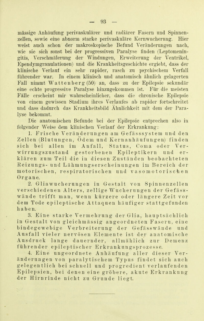 massige Anhäufung perivaskulärer und radiärer Fasern und Spinnen- zellen, sowie eine abnorm starke perivaskuläre Kernwucherung. Hier weist aucli sclion der makroskopische Befund Veränderungen nach, wie sie sich sonst bei der progressiven Paralyse finden (Leptomenin- gitis, Yerschmälerung der Windungen, Erweiterung der Ventrikel, Ependymgranulationen) und die Krankheitsgeschichte ergiebt, dass der klinische Verlauf ein sehr rapider, rasch zu psychischem Verfall führender war. In einem klinisch und anatomisch ähnlich gelagerten Fall nimmt Wattenberg (50) an, dass zu der Epilepsie sekundär eine echte progressive Paralyse hinzugekommen ist. Für die meisten Fälle erscheint mir wahrscheinlicher, dass die chronische Epilepsie von einem gewissen Stadium ihres Verlaufes ab rapider fortschreitet und dass dadurch das Krankheitsbild Ähnlichkeit mit dem der Para- lyse bekommt. Die anatomischen Befunde bei der Epilepsie entprechen also in folgender Weise dem klinischen Verlauf der Erkrankung: 1. Frische Veränderungen am Gefässsystem und den Zellen (Blutungen, Ödem und Kern anhäuf ungen) finden sich bei allen im Anfall, Status, Coma oder Ver- wirrungszustand gestorbenen Epileptikern und er- klären zum Teil die in diesen Zuständen beobachteten Eeizungs- und Lähmungserscheinungen im Bereich der motorischen, respiratorischen und vasomotorischen Organe. 2. Gl iawu eher ungen in Gestalt von Spin nenz eilen verschiedenen Alters, zellige Wucherungen der Gefäss- wände trifft man, wenn kürzere oder längere Zeit vor dem Tode epileptische Attaquen häufiger stattgefunden habe n. 3. Eine starke Vermehrung der Glia, hauptsächlich in Gestalt von gleichmässig angeordneten Fasern, eine bindegewebige Verbreiterung der Gefäss wände und Ausfall vieler nervösen Elemente ist der anatomische Ausdruck lange dauernder, allmählich zur Demenz führender epi 1 eptischer Erkrankungsprozesse. 4. Eine ungeordnete Anhäufung aller dieser Ver- änderungen von paralytischem Typus findet sich auch gelegentlich bei schnell und progredient verlaufenden Epilepsien, bei denen eine gröbere, akute Erkrankung der Hirnrinde nicht zu Grunde liegt.