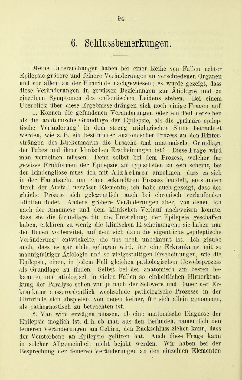 6. Sdilussbemerkungen. Meine Untersucliungen haben bei einer Reihe von Fällen echter Epilepsie gröbere und feinere Veränderungen an verschiedenen Organen und vor allem an der Hirnrinde nachgewiesen; es wurde gezeigt, dass diese Veränderungen in gewissen Beziehungen zur Ätiologie und zu einzelnen Symptomen des epileptischen Leidens stehen. Bei einem Überblick über diese Ergebnisse drängen sich noch einige Fragen auf. 1. Können die gefundenen Veränderungen oder ein Teil derselben als die anatomische Grundlage der Epilepsie, als die „primäre epilep- tische Veränderung'' in dem streng ätiologischen Sinne betrachtet werden, wie z. B. ein bestimmter anatomischer Prozess an den Hinter- strängen des Rückenmarks die Ursache und anatomische Grundlage der Tabes und ihrer klinischen Erscheinungen ist ? Diese Frage wird man verneinen müssen. Denn selbst bei dem Prozess, welcher für gewisse Frühformen der Epilepsie am typischsten zu sein scheint, bei der Rindengliose muss ich mit Alzheimer annehmen, dass es sich in der Hauptsache um einen sekundären Prozess handelt, entstanden durch den Ausfall nervöser Elemente; ich habe auch gezeigt, dass der gleiche Prozess sich gelegentlich auch bei chronisch verlaufenden Idiotien findet. Andere gröbere Veränderungen aber, von denen ich nach der Anamnese und dem klinischen Verlauf nachweisen konnte, dass sie die Grundlage für die Entstehung der Epilepsie geschaffen haben, erklären zu wenig die klinischen Erscheinungen; sie haben nur den Boden vorbereitet, auf dem sich dann die eigentliche „epileptische Veränderung^' entwickelte, die uns noch unbekannt ist. Ich glaube auch, dass es gar nicht gelingen wird, für eine Erkrankung mit so mannigfaltiger Ätiologie und so vielgestaltigen Erscheinungen, wie die Epilepsie, einen, in jedem Fall gleichen pathologischen Gewebsprozess als Grundlage zu finden. Selbst bei der anatomisch am besten be- kannten und ätiologisch in vielen Fällen so einheitlichen Hirnerkran- kung der Paralyse sehen wir je nach der Schwere und Dauer der Er- krankung ausserordentlich wechselnde pathologische Prozesse in der Hirnrinde sich abspielen, von denen keiner, für sich allein genommen, als pathognostisch zu betrachten ist. 2. Man wird erwägen müssen, ob eine anatomische Diagnose der Epilepsie möglich ist, d. h. ob man aus den Befunden, namentlich den feineren Veränderungen am Gehirn, den Rückschluss ziehen kann, dass der Verstorbene an Epilepsie gelitten hat. Auch diese Frage kann in solcher Allgemeinheit nicht bejaht werden. Wir haben bei der Besprechung der feineren Veränderungen an den einzelnen Elementen