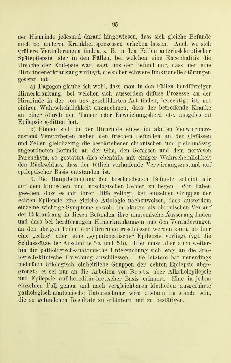 der Hirnrinde jedesmal darauf hingewiesen, dass sich gleiche Befunde auch bei anderen Krankheitsprozessen erheben lassen. Auch wo sich gröbere Veränderungen finden, z. B. in den Fällen arteriosklerotischer Spätepilepsie oder in den Fällen, bei welchen eine Encephalitis die Ursache der Epilepsie war, sagt uns der Befund nur, dass hier eine Hirnrindenerkrankung vorliegt, die sicher schwere funktionelle Störungen gesetzt hat. a) Dagegen glaube ich wohl, dass man in den Fällen herdförmiger Hirnerkrankung, bei welchen sich ausserdem diffuse Prozesse an der Hirnrinde in der von uns geschilderten Art finden, berechtigt ist, mit einiger Wahrscheinlichkeit anzunehmen, dass der betreftende Kranke an einer (durch den Tumor oder Erweichungsherd etc. ausgelösten) Epilepsie gelitten hat. b) Finden sich in der Hirnrinde eines im akuten Verwirrungs- zustand Verstorbenen neben den frischen Befunden an den Gefässen und Zellen gleichzeitig die beschriebenen chronischen und gleichmässig angeordneten Befunde an der Glia, den Gefässen und dem nervösen Parenchym, so gestattet dies ebenfalls mit einiger Wahrscheinlichkeit den Rückschluss, dass der tötlich verlaufende Verwirrungszustand auf epileptischer Basis entstanden ist. 3. Die Hauptbedeutung der beschriebenen Befunde scheint mir auf dem klinischen und nosologischen Gebiet zu liegen. Wir haben gesehen, dass es mit ihrer Hilfe gelingt, bei einzelnen Gruppen der echten Epilepsie eine gleiclie Ätiologie nachzuweisen, dass ausserdem einzelne wichtige Symptome sowohl im akuten als chronischen Verlauf der Erkrankung in diesen Befunden ihre anatomische Äusserung finden und dass bei herdförmigen Hirnerkrankungen aus den Veränderungen an den übrigen Teilen der Hirnrinde geschlossen werden kann, ob hier eine „echte oder eine „sypmtomatische Epilepsie vorliegt (vgl. die Schlusssätze der Abschnitte 5 a und 5 b). Hier muss aber auch weiter- hin die pathologisch-anatomische Untersuchung sich eng an die ätio- logisch-klinische Forschung anschliessen. Die letztere hat neuerdings mehrfach ätiologisch einheitliche Gruppen der echten Epilepsie abge- grenzt; es sei nur an die Arbeiten von Bratz über Alkoholepilepsie und Epilepsie auf hereditär-luetischer Basis erinnert. Eine in jedem einzelnen Fall genau und nach vergleichbaren Methoden ausgeführte pathologisch-anatomische Untersuchung wird alsdann im stände sein, die so gefundenen Resultate zu erläutern und zu bestätigen.