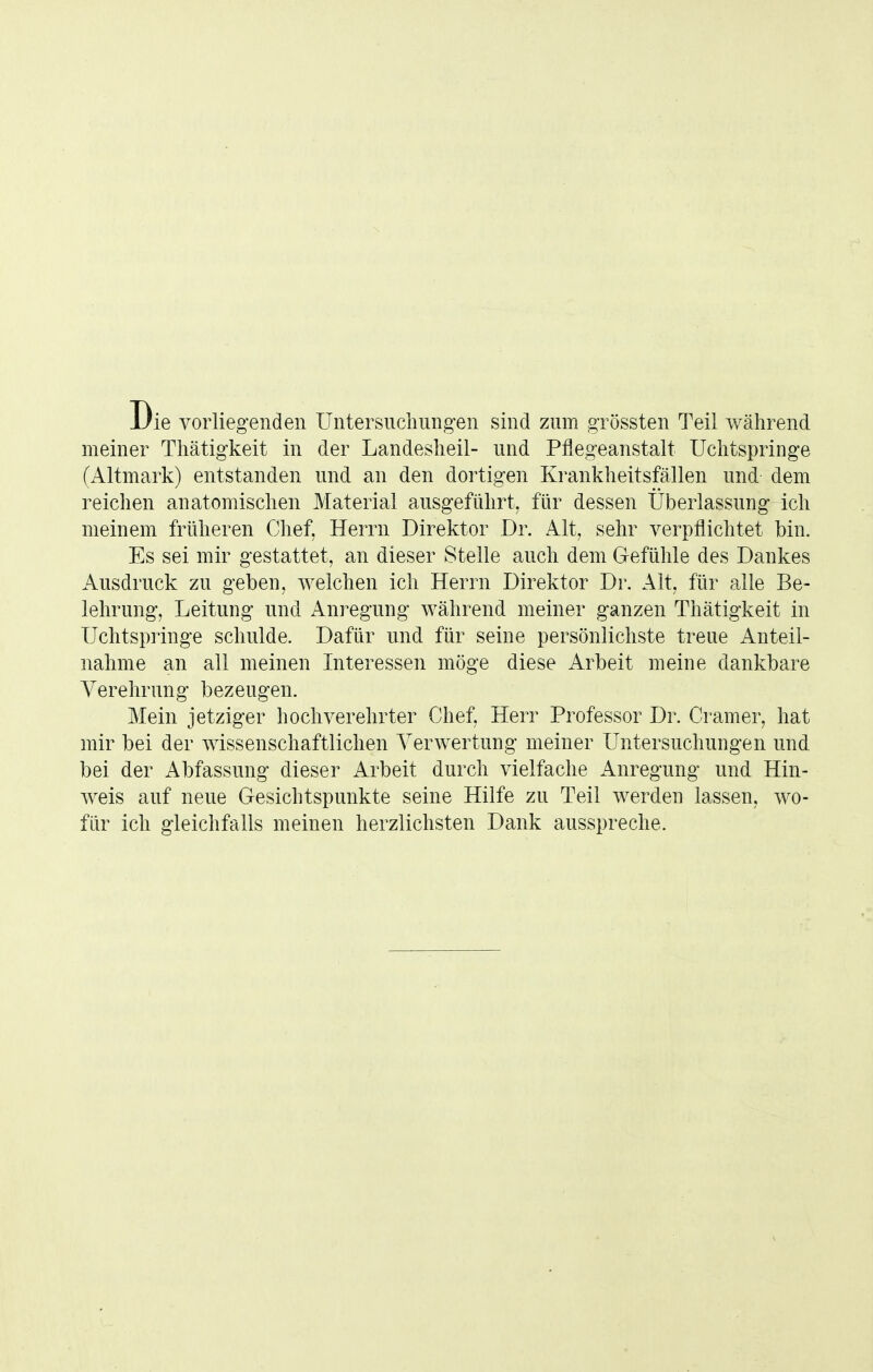 Die vorliegenden Untersuchung-en sind zum grössten Teil während meiner Tliätigkeit in der Landeslieil- und Pflegeanstalt Uchtspringe (Altmark) entstanden und an den dortigen Krankheitsfällen und dem reichen anatomischen Material ausgeführt, für dessen Überlassung ich meinem früheren Chef, Herrn Direktor Dr. Alt, sehr verpflichtet bin. Es sei mir gestattet, an dieser Stelle auch dem Gefühle des Dankes Ausdruck zu geben, welchen ich Herrn Direktor Dr. Alt, für alle Be- lehrung, Leitung und Anregung während meiner ganzen Thätigkeit in Uchtspiinge schulde. Dafür und für seine persönlichste treue Anteil- nahme an all meinen Interessen möge diese Arbeit meine dankbare Verehrung bezeugen. Mein jetziger hochverehrter Chef, Herr Professor Dr. Cramer, hat mir bei der wissenschaftlichen Verwertung meiner Untersuchungen und bei der Abfassung dieser Arbeit durch vielfache Anregung und Hin- Aveis auf neue Gesichtspunkte seine Hilfe zu Teil werden lassen, wo- für ich gleichfalls meinen herzlichsten Dank ausspreche.