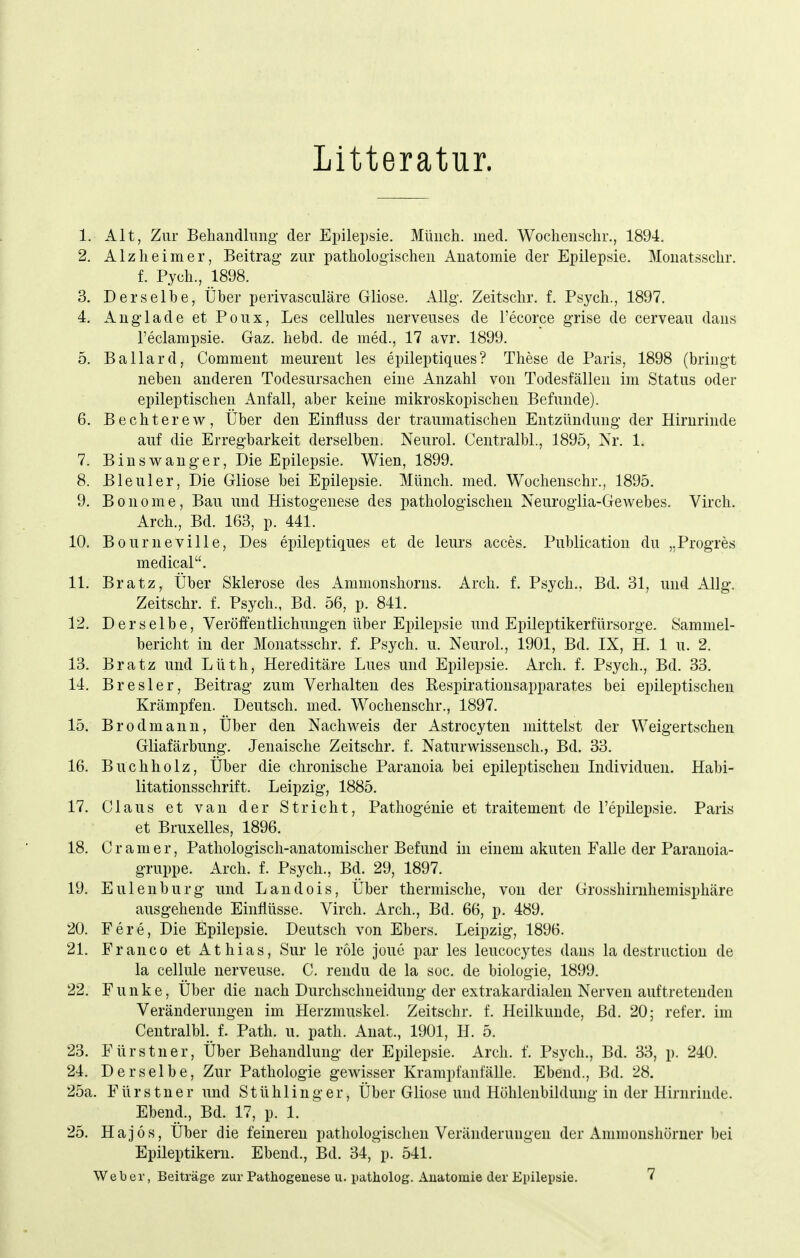 Litteratur. 1. Alt, Zur Behandlung der Epilepsie. Münch, med. Wochenschr., 1894. 2. Alzheimer, Beitrag zur pathologischen Anatomie der Epilepsie. Monatssclir. f. Pych., 1898. 3. Derselbe, Über perivasculäre Gliose. AUg. Zeitschr. f. Psych., 1897. 4. Auglade et Poux, Les cellules nerveuses de l'ecorce grise de cerveau dans l'eclampsie. Gaz. hebd. de med., 17 avr. 1899. 5. Ballard, Comment meurent les epileptiques? These de Paris, 1898 (bringt neben anderen Todesursachen eine Anzahl von Todesfällen im Status oder epileptischen Anfall, aber keine mikroskopischen Befunde). 6. Bechterew, Über den Einfiuss der traumatischen Entzündung der Hirnrinde auf die Erregbarkeit derselben. Neurol. Centralbl., 1895, Nr. 1. 7. B ins Wang er. Die Epilepsie. Wien, 1899. 8. Bleuler, Die Gliose bei Epilepsie. Münch, med. Wochenschr., 1895. 9. B 0 n 0 m e , Bau und Histogenese des pathologischen Neuroglia-GcAvebes. Virch. Arch., Bd. 163, p. 441. 10. Bourneville, Des epileptiques et de leurs acces. Publication du „Progres medical. 11. Bratz, Über Sklerose des Ammonshorns. Arch. f. Psych.. Bd. 31, und Allg. Zeitschr. f. Psych., Bd. 56, p. 841. 12. Derselbe, Veröffentlichungen über Epilepsie und Epileptikerfürsorge. Sammel- bericht in der Monatsschr. f. Psych, u. Neurol., 1901, Bd. IX, H. 1 u. 2. 13. Bratz und Lüth, Hereditäre Lues und Epilepsie. Arch, f. Psych., Bd. 33. 14. Bresler, Beitrag zum Verhalten des Eespirationsapparates bei epileptischen Krämpfen. Deutsch, med. Wochenschr., 1897. 15. Brodmann, Über den Nachweis der Astrocyten mittelst der Weigertschen Gliafärbung. Jenaische Zeitschr. f. Naturwissensch., Bd. 33. 16. Buchholz, Über die chronische Paranoia bei epileptischen Individuen. Habi- litationsschrift. Leipzig, 1885. 17. Claus et van der Stricht, Pathogenie et traitement de l'epilepsie. Paris et Bruxelles, 1896. 18. C r a m e r, Pathologisch-anatomischer Befund in einem akuten Falle der Paranoia- gruppe. Arch. f. Psych,, Bd. 29, 1897. 19. Eulenburg und Landois, Über thermische, von der Grosshirnhemisphäre ausgehende Einflüsse. Virch. Arch., Bd. 66, p. 489. 20. Fere, Die Epilepsie. Deutsch von Ebers. Leipzig, 1896. 21. Franco et Athias, Sur le röle joue par les leucocytes dans la destructiou de la cellule nerveuse. C, rendu de la soc. de biologie, 1899. 22. Funke, Über die nach Durchsclmeidung der extrakardialen Nerven auftretenden Veränderungen im Herzmuskel. Zeitschr. f. Heilkunde, Bd. 20; refer. im Centralbl. f. Path. u. path. Anat., 1901, H. 5. 23. Fürstner, Über Behandlung der Epilepsie, Arch. f. Psych., Bd. 33, p. 240. 24. Derselbe, Zur Pathologie gewisser Krampfanfälle. Ebend., Bd. 28. 25a. Fürstner und Stühlinger, Über Gliose und Höhlenbildung in der Hirnrinde. Ebend., Bd. 17, p. 1. 25. Hajos, Über die feineren pathologischen Veränderungen der Ammonshörner bei Epileptikern. Ebend., Bd. 34, p. 541. Weber, Beiträge zur Pathogeneae u. patholog. Anatomie der Epilepsie. 7