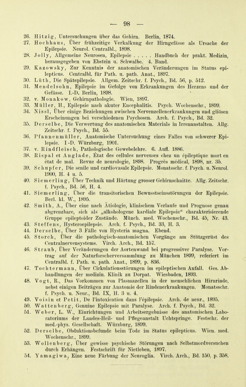 26. Hitzig, Untersuchungen über das Gehirn. Berlin, 1874. 27. Hochhaus, Über frühzeitige Verkalkung der Hirngefässe als Ursache der Epilepsie. Neurol. Centralbl., 1898. 28. Jolly, Allgemeine Neurosen, Epilepsie Handbuch der prakt. Medizin, herausgegeben von Ebstein u. Schwalbe. 4. Band. 29. Kazowsky, Zur Kenntnia der anatomischen Veränderungen im Status epi- lepticus. Centralbl. für Path. u. path. Anat., 1897. 30. Lüth, Die Spätepilepsie. Allgem. Zeitschr. f. Psych., Bd. 56, p. 512. 31. Mendel söhn, Epilepsie im Gefolge von Erkrankungen des Herzens und der Gefässe. I.-D. Berlin, 1898. 32. V. Monakow, Gehirnpathologie. Wien, 1897. 33. Müller, H., Epilepsie nach akuter Encephalitis. Psych. Wochenschr., 1899. 34. Nissl, Uber einige Beziehungen zwischen Nervenzellenerkrankungen und gliösen Erscheinungen bei verschiedenen Psychosen. Arch. f. Psych., Bd. 32. 35. Derselbe, Die Verwertung des anatomischen Materials in Irrenanstalten. AUg. Zeitschr. f. Psych., Bd. 55. 36. Pfanneumüller, Anatomische Untersuchung eines Falles von schwerer Epi- lepsie. I -D. Würzburg, 1901. 37. V. Eindfleisch, Pathologische Gewebelehre. 6. Aufl. 1886. 38. E i s p a 1 et A n g 1 a d e. Etat des cellules nerveuses chez un epileptique mort en etat de mal. Revue de neurologie, 1898. Progres medical, 1898, nr. 35. 39. S c h u p f e r, Die senile und cardiovasale Epilepsie. Monatsschr. f. Psych, u. Neurol. 1900, H. 4 u. 5. 40. S i e m e r 1 i n g, Über Technik und Härtung grosser Gehirnschnitte. Allg. Zeitschr. f. Psych., Bd. 56, H. 4. 41. Siemerling, Über die transitorischen Bewusstseinsstörungeu der Epilepsie. Berl. kl. W., 1895. 42. Smith, A., Über eine nach Ätiologie, klinischem Verlaufe und Prognose genau abgrenzbare, sich als „alkohologene kardiale Epilepsie charakterisierende Gruppe epileptoider Zustände. Münch, med. Wochenschr., Bd. 45, Nr. 43. 43. Steffens, Hysteroepilepsie. Arch. f. Psych., Bd. 33, H. 3. 44. Derselbe, Über 3 Fälle von Hysteria magna. Ebend. 45. Storch, Über die pathologisch-anatomischen Vorgänge am Stützgerüst des Centrainervensystems. Virch. Arch., Bd. 157. 46. Straub, Über Veränderungen der Aortenwand bei progressiver Paralyse. Vor- trag auf der Naturforscherversammlung zu München 1899, referiert im Centralbl. f. Path. u. path. Anat., 1899, p. 836. 47. Tochter mann, Über Cirkulationsstörungen im epileptischen Aufall. Ges. Ab- handlungen der medizin. Klinik zu Dorpat. Wiesbaden, 1893. 48. Vogt, R., Das Vorkommen von Plasmazellen in der menschlichen Hirnrinde, nebst einigen Beiträgen zur Anatomie der Rindenerkrankungen. Monatsschr. f. Psych, u. Neur., Bd. IX, H. 3 u. 4. 49. Voisin et Petit, De Tintoxication dans l'epilepsie. Arch. de neur., 1895. 50. Wattenberg. Genuine Epilepsie mit Paralyse. Arch. f. Psych., Bd. 32. 51. Weber, L. W., Einrichtungen und Arbeitsergebnisse des anatomischen Labo- ratoriums der Landes-Heil- und Pflegeanstalt Uchtspringe. Festschr. der med.-phys. Gesellschaft. W^ürzburg, 1899. 52. Derselbe, Obduktionsbefunde beim Tode im Status epilepticus. Wien. med. Wochenschr., 1899. 53. Wollenberg, Über gewisse psychische Störungen nach Selbstmordversuchen durch Erhängen. Festschrift für Nietleben, 1897. 54. Yamagiwa, Eine neue Färbung der Neuroglia. Virch. Arch., Bd. 150, p. 358.