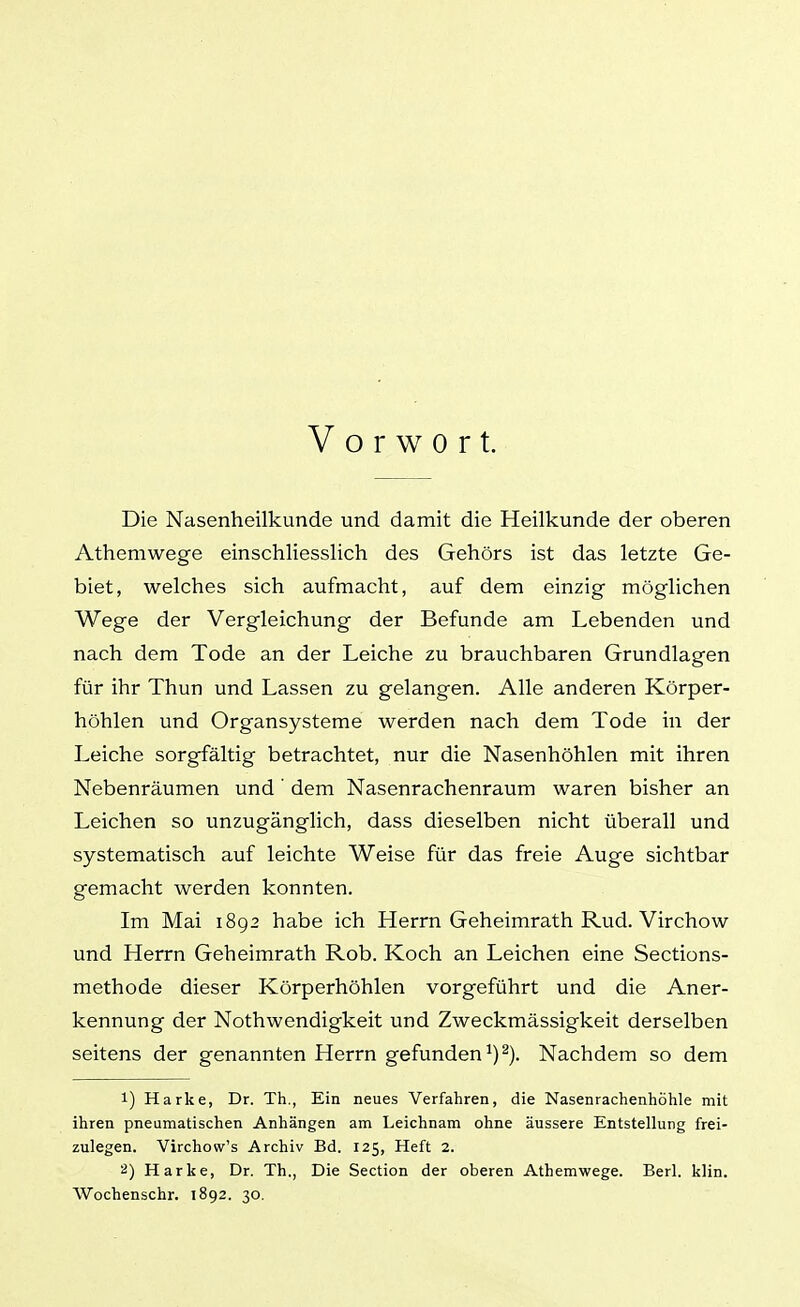 Vorwort. Die Nasenheilkunde und damit die Heilkunde der oberen Athemwege einschliesslich des Gehörs ist das letzte Ge- biet, welches sich aufmacht, auf dem einzig möglichen Wege der Vergleichung der Befunde am Lebenden und nach dem Tode an der Leiche zu brauchbaren Grundlagen für ihr Thun und Lassen zu gelangen. Alle anderen Körper- höhlen und Organsysteme werden nach dem Tode in der Leiche sorgfältig betrachtet, nur die Nasenhöhlen mit ihren Nebenräumen und' dem Nasenrachenraum waren bisher an Leichen so unzugänglich, dass dieselben nicht überall und systematisch auf leichte Weise für das freie Auge sichtbar gemacht werden konnten. Im Mai 1892 habe ich Herrn Geheimrath Rud. Virchow und Herrn Geheimrath Rob. Koch an Leichen eine Sections- methode dieser Körperhöhlen vorgeführt und die Aner- kennung der Nothwendigkeit und Zweckmässigkeit derselben seitens der genannten Herrn gefunden ^) ^). Nachdem so dem 1) Harke, Dr. Th., Ein neues Verfahren, die Nasenrachenhöhle mit ihren pneumatischen Anhängen am Leichnam ohne äussere Entstellung frei- zulegen. Virchow's Archiv Bd. 125, Heft 2. 2) Harke, Dr. Th., Die Section der oberen Athemwege. Berl. klin. Wochenschr. 1892. 30.