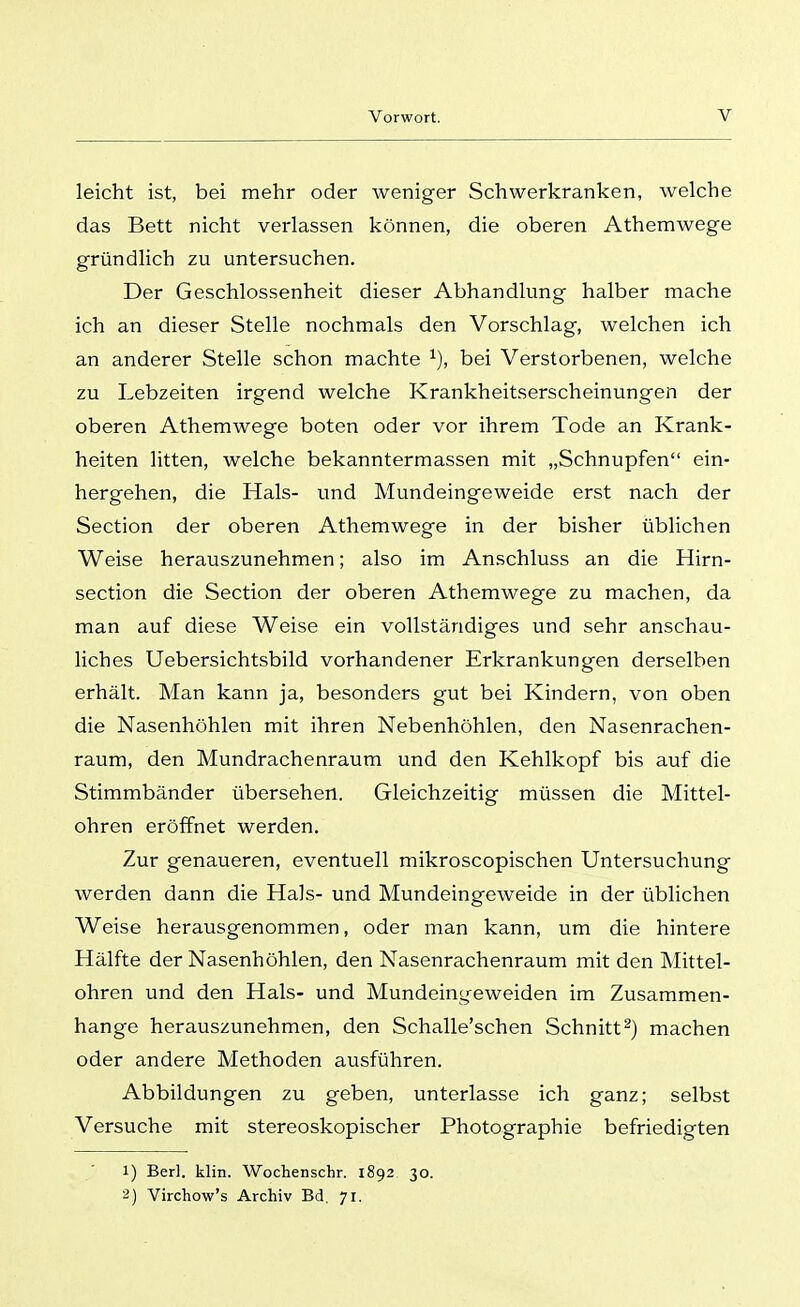 leicht ist, bei mehr oder weniger Schwerkranken, welche das Bett nicht verlassen können, die oberen Athemwege gründlich zu untersuchen. Der Geschlossenheit dieser Abhandlung halber mache ich an dieser Stelle nochmals den Vorschlag, welchen ich an anderer Stelle schon machte bei Verstorbenen, welche zu Lebzeiten irgend welche Krankheitserscheinungen der oberen Athemwege boten oder vor ihrem Tode an Krank- heiten litten, welche bekanntermassen mit „Schnupfen ein- hergehen, die Hals- und Mundeingeweide erst nach der Section der oberen Athemwege in der bisher üblichen Weise herauszunehmen; also im Anschluss an die Hirn- section die Section der oberen Athemwege zu machen, da man auf diese Weise ein vollständiges und sehr anschau- liches Uebersichtsbild vorhandener Erkrankungen derselben erhält. Man kann ja, besonders gut bei Kindern, von oben die Nasenhöhlen mit ihren Nebenhöhlen, den Nasenrachen- raum, den Mundrachenraum und den Kehlkopf bis auf die Stimmbänder übersehen. Gleichzeitig müssen die Mittel- ohren eröffnet werden. Zur genaueren, eventuell mikroscopischen Untersuchung werden dann die Hals- und Mundeingeweide in der üblichen Weise herausgenommen, oder man kann, um die hintere Hälfte der Nasenhöhlen, den Nasenrachenraum mit den Mittel- ohren und den Hals- und Mundeinyeweiden im Zusammen- hange herauszunehmen, den Schalle'schen Schnitt^) machen oder andere Methoden ausführen. Abbildungen zu geben, unterlasse ich ganz; selbst Versuche mit stereoskopischer Photographie befriedigten 1) Berl. klin. Wochenschr. 1892 30. 2) Virchow's Archiv Bd. 71.