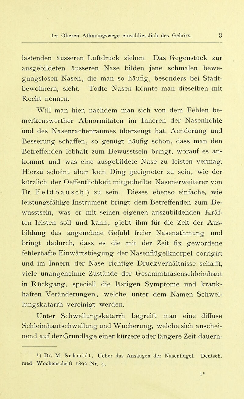 lastenden äusseren Luftdruck ziehen. Das Gegenstück zur ausgebildeten äusseren Nase bilden jene schmalen bewe- gungslosen Nasen, die man so häufig, besonders bei Stadt- bewohnern, sieht. Todte Nasen könnte man dieselben mit Recht nennen. Will man hier, nachdem man sich von dem Fehlen be- merkenswerther Abnormitäten im Inneren der Nasenhöhle und des Nasenrachenraumes überzeugt hat, Aenderung und Besserung schaffen, so genügt häufig schon, dass man den Betreffenden lebhaft zum Bewusstsein bringt, worauf es an- kommt und was eine ausgebildete Nase zu leisten vermag. Hierzu ischeint aber kein Ding geeigneter zu sein, wie der kürzlich der Oeffentlichkeit mitgetheilte Nasenerweiterer von Dr. Feldbausch') zu sein. Dieses ebenso einfache, wie leistungsfähige Instrument bringt dem Betreffenden zum Be- wusstsein, was er mit seinen eigenen auszubildenden Kräf- ten leisten soll und kann, giebt ihm für die Zeit der Aus- bildung das angenehme Gefühl freier Nasenathmung und bringt dadurch, dass es die mit der Zeit fix gewordene fehlerhafte Einwärtsbiegung der Nasenflügelknorpel corrigirt und im Innern der Nase richtige Druckverhältnisse schafft, viele unangenehme Zustände der Gesammtnasenschleimhaut in Rückgang, speciell die lästigen Symptome und krank- haften Veränderungen, welche unter dem Namen Schwel- lungskatarrh vereinigt werden. Unter Schwellungskatarrh begreift man eine diffuse Schleimhautschwellung und Wucherung, welche sich anschei- nend auf der Grundlage einer kürzere oder längere Zeit dauern- 1) Dr. M. Schmidt, Ueber das Ansaugen der Nasenflügel. Deutsch, med. Wochenschrift 1892 Nr. 4. 1*