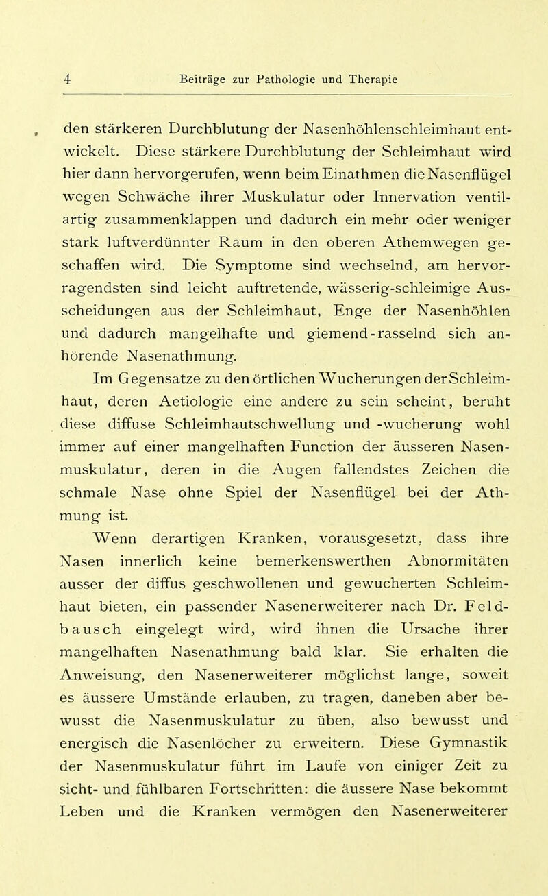 den stärkeren Durchblutung der Nasenhöhlenschleimhaut ent- wickelt. Diese stärkere Durchblutung der Schleimhaut wird hier dann hervorgerufen, wenn beim Einathmen die Nasenflügel wegen Schwäche ihrer Muskulatur oder Innervation ventil- artig zusammenklappen und dadurch ein mehr oder weniger stark luftverdünnter Raum in den oberen Athemwegen ge- schaffen wird. Die Symptome sind wechselnd, am hervor- ragendsten sind leicht auftretende, wässerig-schleimige Aus- scheidungen aus der Schleimhaut, Enge der Nasenhöhlen und dadurch mangelhafte und giemend-rasselnd sich an- hörende Nasenathmung. Im Gegensatze zu den örtlichen Wucherungen derSchleim- haut, deren Aetiologie eine andere zu sein scheint, beruht diese diffuse Schleimhautschwellung und -Wucherung wohl immer auf einer mangelhaften Function der äusseren Nasen- muskulatur, deren in die Augen fallendstes Zeichen die schmale Nase ohne Spiel der Nasenflügel bei der Ath- mung ist. Wenn derartigen Kranken, vorausgesetzt, dass ihre Nasen innerlich keine bemerkenswerthen Abnormitäten ausser der diffus geschwollenen und gewucherten Schleim- haut bieten, ein passender Nasenerweiterer nach Dr. Feld- bausch eingelegt wird, wird ihnen die Ursache ihrer mangelhaften Nasenathmung bald klar. Sie erhalten die Anweisung, den Nasenerweiterer möglichst lange, soweit es äussere Umstände erlauben, zu tragen, daneben aber be- wusst die Nasenmuskulatur zu üben, also bewusst und energisch die Nasenlöcher zu erweitern. Diese Gymnastik der Nasenmuskulatur führt im Laufe von einiger Zeit zu sieht- und fühlbaren Fortschritten: die äussere Nase bekommt Leben und die Kranken vermögen den Nasenerweiterer