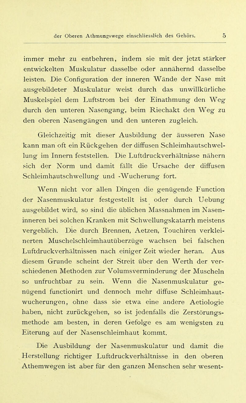 immer mehr zu entbehren, indem sie mit der jetzt stärker entwickelten Muskulatur dasselbe oder annähernd dasselbe leisten. Die Configuration der inneren Wände der Nase mit ausgebildeter Muskulatur weist durch das unwillkürliche Muskelspiel dem Luftstrom bei der Einathmung den Weg durch den unteren Nasengang, beim Riechakt den Weg zu den oberen Nasengängen und den unteren zugleich. Gleichzeitig mit dieser Ausbildung der äusseren Nase kann man oft ein Rückgehen der diffusen Schleimhautschwel- lung im Innern feststellen. Die Luftdruckverhältnisse nähern sich der Norm und damit fällt die Ursache der diffusen Schleimhautschwellung und -Wucherung fort. Wenn nicht vor allen Dingen die genügende Function der Nasenmuskulatur festgestellt ist oder durch Uebung ausgebildet wird, so sind die üblichen Massnahmen im Nasen- inneren bei solchen Kranken mit Schwellungskatarrh meistens vergeblich. Die durch Brennen, Aetzen, Touchiren verklei- nerten Muschelschleimhautüberzüge wachsen bei falschen Luftdruckverhältnissen nach einiger Zeit wieder heran. Aus diesem Grunde scheint der Streit über den Werth der ver- schiedenen Methoden zur Volumsverminderung der Muscheln so unfruchtbar zu sein. Wenn die Nasenmuskulatur ge- nügend functionirt und dennoch mehr diffuse Schleimhaut- wucherungen, ohne dass sie etwa eine andere Aetiologie haben, nicht zurückgehen, so ist jedenfalls die Zerstörungs- methode am besten, in deren Gefolge es am wenigsten zu Eiterung auf der Nasenschleimhaut kommt. Die Ausbildung der Nasenmuskulatur und damit die Herstellung richtiger Luftdruckverhältnisse in den oberen Athemwegen ist aber für den ganzen Menschen sehr wesent-