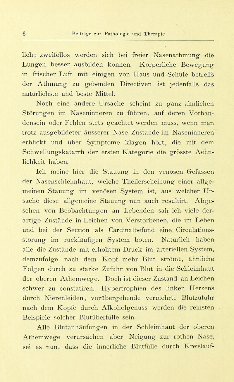 lieh; zweifellos werden sich bei freier Nasenathmung die Lungen besser ausbilden können. Körperliche Bewegung in frischer Luft mit einigen von Haus und Schule betreffs der Athmung zu gebenden Directiven ist jedenfalls das natürlichste und beste Mittel. Noch eine andere Ursache scheint zu ganz ähnlichen Störungen im Naseninneren zu führen, auf deren Vorhan- densein oder Fehlen stets geachtet werden muss, wenn man trotz ausgebildeter äusserer Nase Zustände im Naseninneren erblickt und über Symptome klagen hört, die mit dem Schwellungskatarrh der ersten Kategorie die grösste Aehn- lichkeit haben. Ich meine hier die Stauung in den venösen Gefässen der Nasenschleimhaut, welche Theilerscheinung einer allge- meinen Stauung im venösen System ist, aus welcher Ur- sache diese allgemeine Stauung nun auch resultirt. Abge- sehen von Beobachtungen an Lebenden sah ich viele der- artige Zustände in Leichen von Verstorbenen, die im Leben und bei der Section als Cardinalbefund eine Circulations- störung im rückläufigen System boten. Natürlich haben alle die Zustände mit erhöhtem Druck im arteriellen System, demzufolge nach dem Kopf mehr Blut strömt, ähnliche Folgen durch zu starke Zufuhr von Blut in die Schleimhaut der oberen Athemwege. Doch ist dieser Zustand an Leichen schwer zu constatiren. Hypertrophien des linken Herzens durch Nierenleiden, vorübergehende vermehrte Blutzufuhr nach dem Kopfe durch Alkoholgenuss werden die reinsten Beispiele solcher Blutüberfülle sein. Alle Blutanhäufungen in der Schleimhaut der oberen Athemwege verursachen aber Neigung zur rothen Nase, sei es nun, dass die innerliche Blutfülle durch Kreislauf-