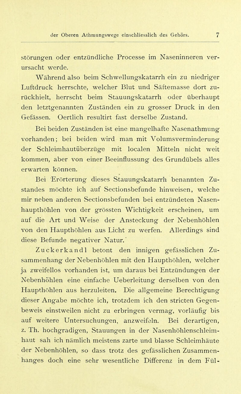Störungen oder entzündliche Processe im Naseninneren ver- ursacht v/erde. Während also beim Schwellungskatarrh ein zu niedriger Luftdruck herrschte, welcher Blut und Säftemasse dort zu- rückhielt, herrscht beim Stauungskatarrh oder überhaupt den letztgenannten Zuständen ein zu grosser Druck in den Gefässen. Oertlich resultirt fast derselbe Zustand. Bei beiden Zuständen ist eine mangelhafte Nasenathmung vorhanden; bei beiden wird man mit Volumsverminderung- der Schleimhautüberzüge mit localen Mitteln nicht weit kommen, aber von einer Beeinflussung des Grundübels alles erwarten können. Bei Erörterung dieses Stauungskatarrh benannten Zu- standes möchte ich auf Sectionsbefunde hinweisen, welche mir neben anderen Sectionsbefunden bei entzündeten Nasen- haupthöhlen von der grössten Wichtigkeit erscheinen, um auf die Art und Weise der Ansteckung der Nebenhöhlen von den Haupthöhleri aus Licht zu werfen. Allerdings sind diese Befunde negativer Natur. Zuckerkandl betont den innigen gefässlichen Zu- sammenhang der Nebenhöhlen mit den Haupthöhlen, welcher ja zweifellos vorhanden ist, um daraus bei Entzündungen der Nebenhöhlen eine einfache Ueberleitung derselben von den Haupthöhlen aus herzuleiten. Die allgemeine Berechtigung dieser Angabe möchte ich, trotzdem ich den stricten Gegen- beweis einstweilen nicht zu erbringen vermag, vorläufig bis auf weitere Untersuchungen, anzweifeln. Bei derartigen, z. Th. hochgradigen, Stauungen in der Nasenhöhlenschleim- haut sah ich nämlich meistens zarte und blasse Schleimhäute der Nebenhöhlen, so dass trotz des gefässlichen Zusammen- hanges doch eine sehr wesentliche Differenz in dem Fül-