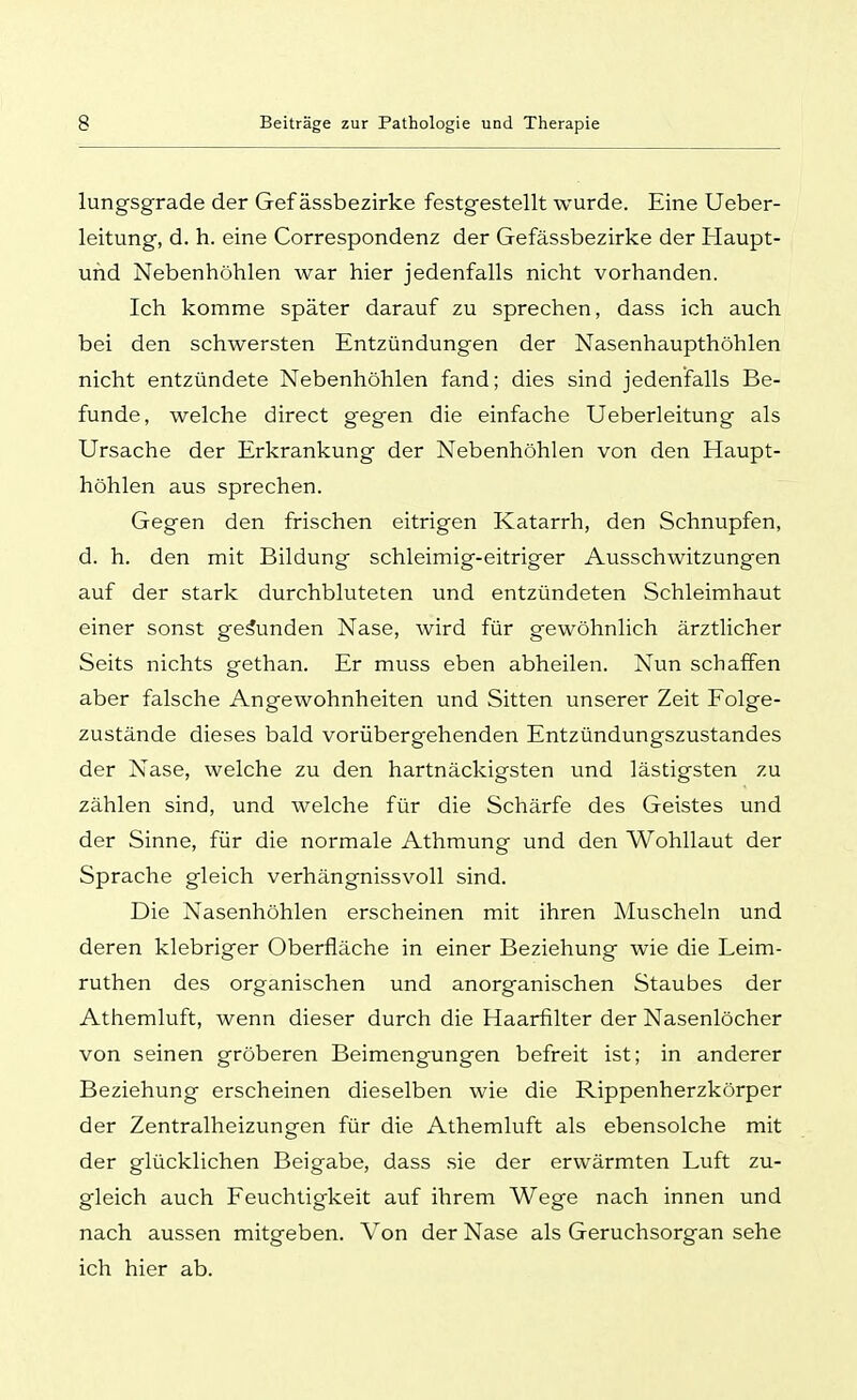 lungsgrade der Gef ässbezirke festgestellt wurde. Eine Ueber- leitung, d. h. eine Correspondenz der Gefässbezirke der Haupt- uhd Nebenhöhlen war hier jedenfalls nicht vorhanden. Ich komme später darauf zu sprechen, dass ich auch bei den schwersten Entzündungen der Nasenhaupthöhlen nicht entzündete Nebenhöhlen fand; dies sind jedenfalls Be- funde, welche direct gegen die einfache Ueberleitung als Ursache der Erkrankung der Nebenhöhlen von den Haupt- höhlen aus sprechen. Gegen den frischen eitrigen Katarrh, den Schnupfen, d. h. den mit Bildung schleimig-eitriger Ausschwitzungen auf der stark durchbluteten und entzündeten Schleimhaut einer sonst gebunden Nase, wird für gewöhnlich ärztlicher Seits nichts gethan. Er muss eben abheilen. Nun schaffen aber falsche Angewohnheiten und Sitten unserer Zeit Folge- zustände dieses bald vorübergehenden Entzündungszustandes der Nase, welche zu den hartnäckigsten und lästigsten zu zählen sind, und welche für die Schärfe des Geistes und der Sinne, für die normale Athraung und den Wohllaut der Sprache gleich verhängnissvoll sind. Die Nasenhöhlen erscheinen mit ihren Muscheln und deren klebriger Oberfläche in einer Beziehung wie die Leim- ruthen des organischen und anorganischen Staubes der Athemluft, wenn dieser durch die Haarfilter der Nasenlöcher von seinen gröberen Beimengungen befreit ist; in anderer Beziehung erscheinen dieselben wie die Rippenherzkörper der Zentralheizungen für die Athemluft als ebensolche mit der glücklichen Beigabe, dass sie der erwärmten Luft zu- gleich auch Feuchtigkeit auf ihrem Wege nach innen und nach aussen mitgeben. Von der Nase als Geruchsorgan sehe ich hier ab.