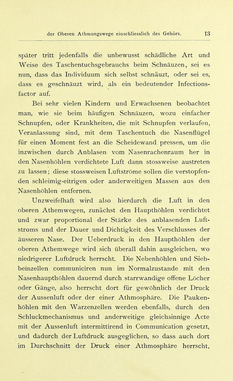 später tritt jedenfalls die unbewusst schädliche Art und Weise des Taschentuchsgebrauchs beim Schnäuzen, sei es nun, dass das Individuum sich selbst schnauzt, oder sei es, dass es g-eschnäuzt wird, als ein bedeutender Infections- factor auf. Bei sehr vielen Kindern und Erwachsenen beobachtet man, wie sie beim häufigen Schnäuzen, wozu einfacher Schnupfen, oder Krankheiten, die mit Schnupfen verlaufen, Veranlassung sind, mit dem Taschentuch die Nasenflügel für einen Moment fest an die Scheidewand pressen, um die inzwischen durch Anblasen vom Nasenrachenraum her in den Nasenhöhlen verdichtete Luft dann stossweise austreten zu lassen ; diese stossweisen Luftströme sollen die verstopfen- den schleimig-eitrigen oder anderweitigen Massen aus den Nasenhöhlen entfernen. Unzweifelhaft wird also hierdurch die Luft in den oberen Athemwegen, zunächst den Haupthöhlen verdichtet und zwar proportional der Stärke des anblasenden Luft- stroms und der Dauer und Dichtigkeit des Verschlusses der äusseren Nase. Der Ueberdruck in den Haupthöhlen der oberen Athemwege wird sich überall dahin ausgleichen, wo niedrigerer Luftdruck herrscht. Die Nebenhöhlen und Sieb- beinzellen communiciren nun im Normalzustande mit den Nasenhaupthöhlen dauernd durch starrwandige offene Löcher oder Gänge, also herrscht dort für gewöhnlich der Druck der Aussenluft oder der einer Athmosphäre. Die Pauken- höhlen mit den Warzenzellen werden ebenfalls, durch den Schluckmechanisraus und anderweitige gleichsinnige Acte mit der Aussenluft intermittirend in Communication gesetzt, und dadurch der Luftdruck ausgeglichen, so dass auch dort im Durchschnitt der Druck einer Athmosphäre herrscht.