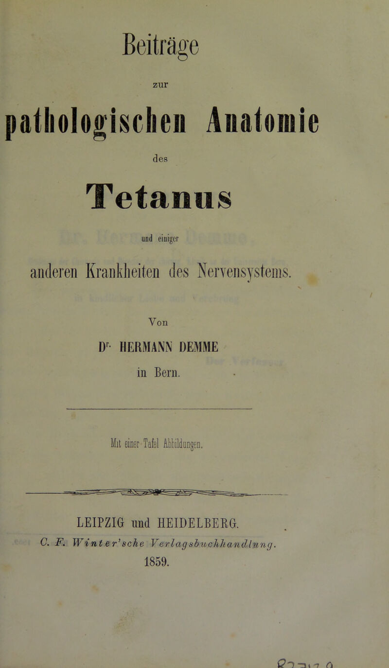 pathologischen Anatomie des Tetanus und einiger anderen Krankheiten des Nervensystems. v Von Dr HERMANN DEMME in Bern. Mit einer Tafel Abbildungen. LEIPZIG und HEIDELBERG. c. f. w int er’sehe Verlagsbiuahhandlung. 1859.