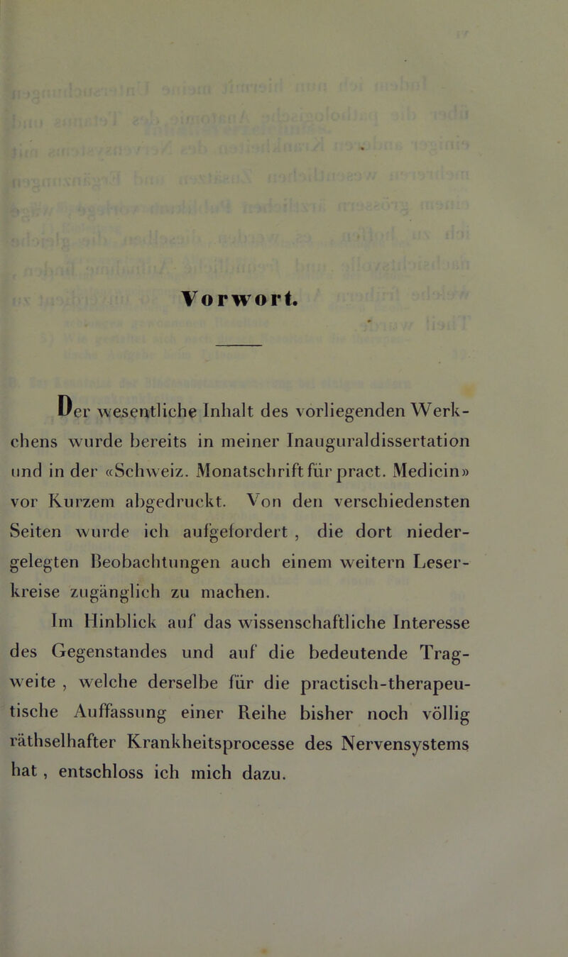 Vorwort. Uer wesentliche Inhalt des vorliegenden Werk - chens wurde bereits in meiner Inauguraldissertation und in der «Schweiz. Monatschrift für pract. Medicin» vor Kurzem abgedruckt. Von den verschiedensten Seiten winde ich aufgefordert , die dort nieder- gelegten Beobachtungen auch einem weitern Leser- kreise zugänglich zu machen. Im Hinblick auf das wissenschaftliche Interesse des Gegenstandes und auf die bedeutende Trag- weite , welche derselbe für die practisch-therapeu- tische Auffassung einer Reihe bisher noch völlig räthselhafter Krankheitsprocesse des Nervensystems hat , entschloss ich mich dazu.