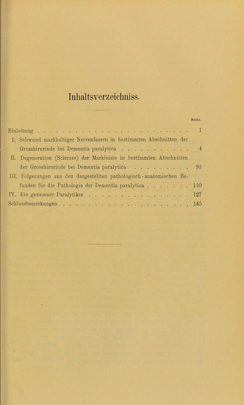 Inhaltsverzeichnis. Seite. Einleitung 1 I. Schwund markhaltiger Nervenfasern in bestimmten Abschnitten der Grosshirnrinde bei Dementia paralytica 4 II. Degeneration (Sclerose) der Markleiste in bestimmten Abschnitten der Grosshimrinde bei Dementia paralytica 93 III. Folgerungen aus den dargestellten pathologisch - anatomischen Be- funden für die Pathologie der Dementia paralytica 110 IY. Ein genesener Paralytiker 127 Schlussbemerkungen 145