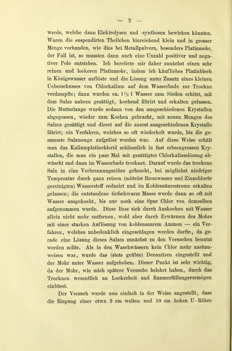 werde, welche dann Elektrolysen und -Synthesen bewirken könnten. Waren die suspendirten Theilchen hinreichend klein und in grosser Menge vorhanden, wie dies hei Metallpulvern, besonders Platinmohr, der Fall ist, so mussten dann auch eine Unzahl positiver und nega- tiver Pole entstehen. Ich bereitete mir daher zunächst einen sehr reinen und lockeren Platinmohr, indem ich käufliches Platinblech in Königswasser auflöste und die Lösung unter Zusatz eines kleinen Ueberschusses von Chlorkalium auf dem Wasserbade zur Trockne verdampfte; dann wurden ca. U/2 1 Wasser zum Sieden erhitzt, mit dem Salze nahezu gesättigt, kochend filtrirt und erkalten gelassen. Die Mutterlauge wurde sodann von den ausgeschiedenen Krystallen abgegossen, wieder zum Kochen gebracht, mit neuen Mengen des Salzes gesättigt und direct auf die zuerst ausgeschiedenen Krystalle filtrirt; ein Verfahren, welches so oft wiederholt wurde, bis die ge- sammte Salzmenge aufgelöst worden war. Auf diese Weise erhält man das Kaliumplatinchlorid schliesslich in fast erbsengrossen Kry- stallen, die man ein paar Mal mit gesättigter Chlorkaliumlösung ab- wäscht und dann im Wasserbade trocknet. Darauf wurde das trockene Salz in eine Verbrennungsröhre gebracht, bei möglichst niedriger Temperatur durch ganz reinen (mittelst Bromwasser und Zinnchlorür gereinigten) Wasserstoff reducirt und im Kohlensäurestrome erkalten gelassen; die entstandene tiefschwarze Masse wurde dann so oft mit Wasser ausgekocht, bis nur noch eine Spur Chlor von demselben aufgenommen wurde. Diese liess sich durch Auskochen mit Wasser allein nicht mehr entfernen, wohl aber durch Erwärmen des Mohrs mit einer starken Auflösung von kohlensaurem Ammon — ein Ver- fahren, welches unbedenklich eingeschlagen werden durfte, da ge- rade eine Lösung dieses Salzes zunächst zu den Versuchen benutzt werden sollte. Als in den Waschwässern kein Chlor mehr nachzu- weisen war, wurde das (stets geübte) Decantiren eingestellt und der Mohr unter Wasser aufgehoben. Dieser Punkt ist sehr wichtig, da der Mohr, wie mich spätere Versuche belehrt haben, durch das Trocknen wesentlich an Lockerheit und Raumerfüllungsvermögen einbüsst. Der Versuch wurde nun einfach in der Weise angestellt, dass die Biegung einer etwa 2 cm weiten und 10 cm hohen U- Röhre
