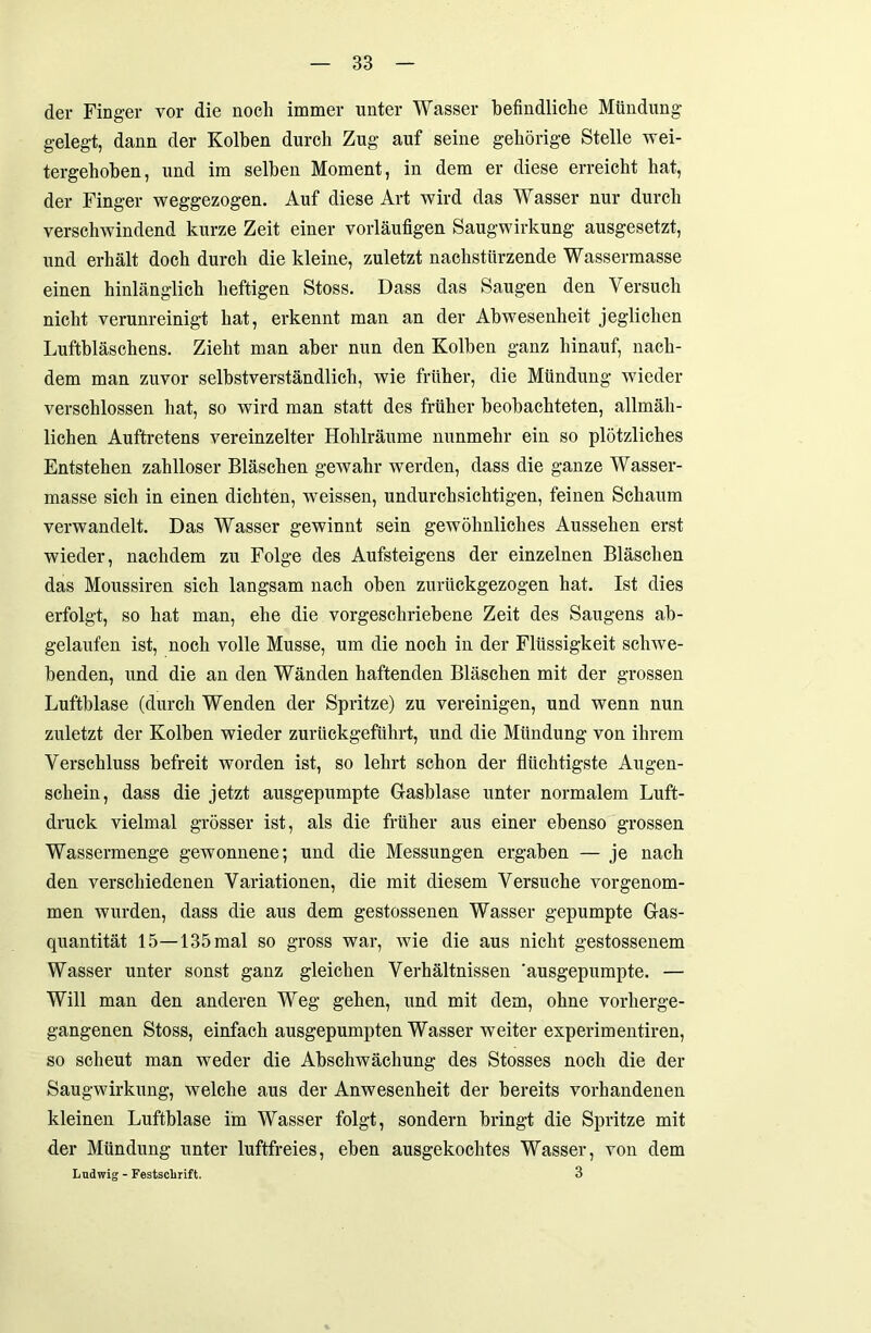 der Finger vor die noch immer unter Wasser befindliche Mündung gelegt, dann der Kolben durch Zug auf seine gehörige Stelle wei- tergehoben, und im selben Moment, in dem er diese erreicht hat, der Finger weggezogen. Auf diese Art wird das Wasser nur durch verschwindend kurze Zeit einer vorläufigen Saugwirkung ausgesetzt, und erhält doch durch die kleine, zuletzt nachstürzende Wassermasse einen hinlänglich heftigen Stoss. Dass das Saugen den Versuch nicht verunreinigt hat, erkennt man an der Abwesenheit jeglichen Luftbläschens. Zieht man aber nun den Kolben ganz hinauf, nach- dem man zuvor selbstverständlich, wie früher, die Mündung wieder verschlossen hat, so wird man statt des früher beobachteten, allmäh- lichen Auftretens vereinzelter Hohlräume nunmehr ein so plötzliches Entstehen zahlloser Bläschen gewahr werden, dass die ganze Wasser- masse sich in einen dichten, weissen, undurchsichtigen, feinen Schaum verwandelt. Das Wasser gewinnt sein gewöhnliches Aussehen erst wieder, nachdem zu Folge des Aufsteigens der einzelnen Bläschen das Moussiren sich langsam nach oben zurückgezogen hat. Ist dies erfolgt, so hat man, ehe die vorgeschriebene Zeit des Saugens ab- gelaufen ist, noch volle Müsse, um die noch in der Flüssigkeit schwe- benden, und die an den Wänden haftenden Bläschen mit der grossen Luftblase (durch Wenden der Spritze) zu vereinigen, und wenn nun zuletzt der Kolben wieder zurückgeführt, und die Mündung von ihrem Verschluss befreit worden ist, so lehrt schon der flüchtigste Augen- schein, dass die jetzt ausgepumpte Glasblase unter normalem Luft- druck vielmal grösser ist, als die früher aus einer ebenso grossen Wassermenge gewonnene; und die Messungen ergaben — je nach den verschiedenen Variationen, die mit diesem Versuche vorgenom- men wurden, dass die aus dem gestossenen Wasser gepumpte Gas- quantität 15—135 mal so gross war, wie die aus nicht gestossenem Wasser unter sonst ganz gleichen Verhältnissen ausgepumpte. — Will man den anderen Weg gehen, und mit dem, ohne vorherge- gangenen Stoss, einfach ausgepumpten Wasser weiter experimentiren, so scheut man weder die Abschwächung des Stosses noch die der Saugwirkung, welche aus der Anwesenheit der bereits vorhandenen kleinen Luftblase im Wasser folgt, sondern bringt die Spritze mit der Mündung unter luftfreies, eben ausgekochtes Wasser, von dem Ludwig - Festschrift. 3