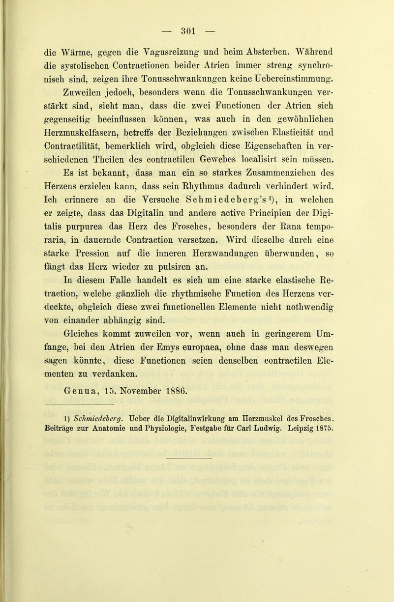 die Wärme, gegen die Vagusreizung und beim Absterben. Während die systolischen Contractionen beider Atrien immer streng synchro- niscli sind, zeigen ihre Tonusschwankungen keine Uebereinstimmung. Zuweilen jedoch, besonders wenn die Tonusschwankungen ver- stärkt sind, siebt man, dass die zwei Functionen der Atrien sich gegenseitig beeinflussen können, was auch in den gewöhnlichen Herzmuskelfasern, betreffs der Beziehungen zwischen Elasticität und Contractilität, bemerklich wird, obgleich diese Eigenschaften in ver- schiedenen Theilen des contractilen Gewebes localisirt sein müssen. Es ist bekannt, dass man ein so starkes Zusammenziehen des Herzens erzielen kann, dass sein Rhythmus dadurch verhindert wird. Ich erinnere an die Versuche Schmiedeberg’s•), in welchen er zeigte, dass das Digitalin und andere active Principien der Digi- talis purpurea das Herz des Frosches, besonders der Rana tempo- raria, in dauernde Contraction versetzen. Wird dieselbe durch eine starke Pression auf die inneren Herzwandungen überwunden, so fängt das Herz wieder zu pulsiren an. In diesem Falle handelt es sich um eine starke elastische Re- traction, welche gänzlich die rhythmische Function des Herzens ver- deckte, obgleich diese zwei functioneilen Elemente nicht nothwendig von einander abhängig sind. Gleiches kommt zuweilen vor, wenn auch in geringerem Um- fange, bei den Atrien der Emys europaea, ohne dass man deswegen sagen könnte, diese Functionen seien denselben contractilen Ele- menten zu verdanken. Genua, 15. November 1886. 1) Schmiedeberg. Ueber die Digitalinwirkung am Herzmuskel des Frosches. Beiträge zur Anatomie und Physiologie, Festgabe für Carl Ludwig. Leipzig 1875.