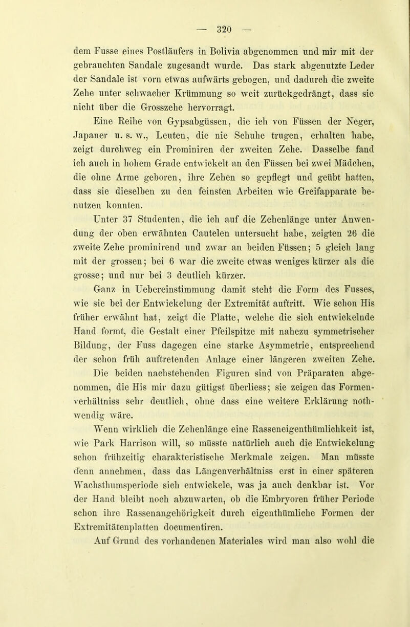 dem Fusse eines Postläufers in Bolivia abgenommen und mir mit der gebrauchten Sandale zugesandt wurde. Das stark abgenutzte Leder der Sandale ist vorn etwas aufwärts gebogen, und dadurch die zweite Zehe unter schwacher Krümmung so weit zurückgedrängt, dass sie nicht über die Grosszehe liervorragt. Eine Reihe von Gypsabgüssen, die ich von Füssen der Neger, Japaner u. s. w., Leuten, die nie Schuhe trugen, erhalten habe, zeigt durchweg ein Prominiren der zweiten Zehe. Dasselbe fand ich auch in hohem Grade entwickelt an den Füssen hei zwei Mädchen, die ohne Arme geboren, ihre Zehen so gepflegt und geübt hatten, dass sie dieselben zu den feinsten Arbeiten wie Greifapparate be- nutzen konnten. Unter 37 Studenten, die ich auf die Zehenlänge unter Anwen- dung der oben erwähnten Cautelen untersucht habe, zeigten 26 die zweite Zehe prominirend und zwar an beiden Füssen; 5 gleich lang mit der grossen; hei 6 war die zweite etwas weniges kürzer als die grosse; und nur bei 3 deutlich kürzer. Ganz in Uebereinstimmung damit steht die Form des Fasses, wie sie hei der Entwickelung der Extremität auftritt. Wie schon His früher erwähnt hat, zeigt die Platte, welche die sich entwickelnde Hand formt, die Gestalt einer Pfeilspitze mit nahezu symmetrischer Bildung, der Fuss dagegen eine starke Asymmetrie, entsprechend der schon früh auftretenden Anlage einer längeren zweiten Zehe. Die beiden nachstehenden Figuren sind von Präparaten abge- nommen, die His mir dazu gütigst überliess; sie zeigen das Formen- verkältniss sehr deutlich, ohne dass eine weitere Erklärung notli- wendig wäre. Wenn wirklich die Zehenlänge eine Rasseneigentkümliclikeit ist, wie Park Harrison will, so müsste natürlich auch die Entwickelung schon frühzeitig charakteristische Merkmale zeigen. Man müsste denn annehmen, dass das Längenverhältniss erst in einer späteren Wachsthumsperiode sich entwickele, was ja auch denkbar ist. Vor der Hand bleibt noch abzuwarten, ob die Embryoren früher Periode schon ihre Rassenangehörigkeit durch eigentlnimliche Formen der Extremitätenplatten documentiren. Auf Grund des vorhandenen Materiales wird man also wohl die