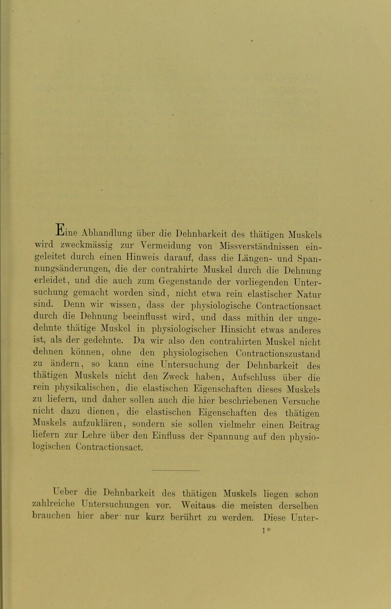 ine Abhandlung über die Dehnbarkeit des thätigen Muskels wird zweckmässig zur Vermeidung von Missverständnissen ein- geleitet durch einen Hinweis darauf, dass die Längen- und Span- nungsänderungen, die der contrahirte Muskel durch die Dehnung erleidet, und die auch zum Gegenstande der vorliegenden Unter- suchung gemacht worden sind, nicht etwa rein elastischer Natur sind. Denn wir wissen, dass der physiologische Contractionsact durch die Dehnung beeinflusst wird, und dass mithin der unge- dehnte thätige Muskel in physiologischer Hinsicht etwas anderes ist, als der gedehnte. Da wir also den contrahirten Muskel nicht dehnen können, ohne den physiologischen Contractionszustand zu ändern, so kann eine Untersuchung der Dehnbarkeit des thätigen Muskels nicht den Zweck haben, Aufschluss über die rein physikalischen, die elastischen Eigenschaften dieses Muskels zu liefern, und daher sollen auch die hier beschriebenen Versuche nicht dazu dienen, die elastischen Eigenschaften des thätigen Muskels aufzuklären, sondern sie sollen vielmehr einen Beitrag liefern zur Lehre über den Einfluss der Spannung auf den physio- logischen Contractionsact. Ueber die Dehnbarkeit des thätigen Muskels liegen schon zahlreiche Untersuchungen vor. Weitaus die meisten derselben brauchen hier aber' nur kurz berührt zu werden. Diese Unter- 1*