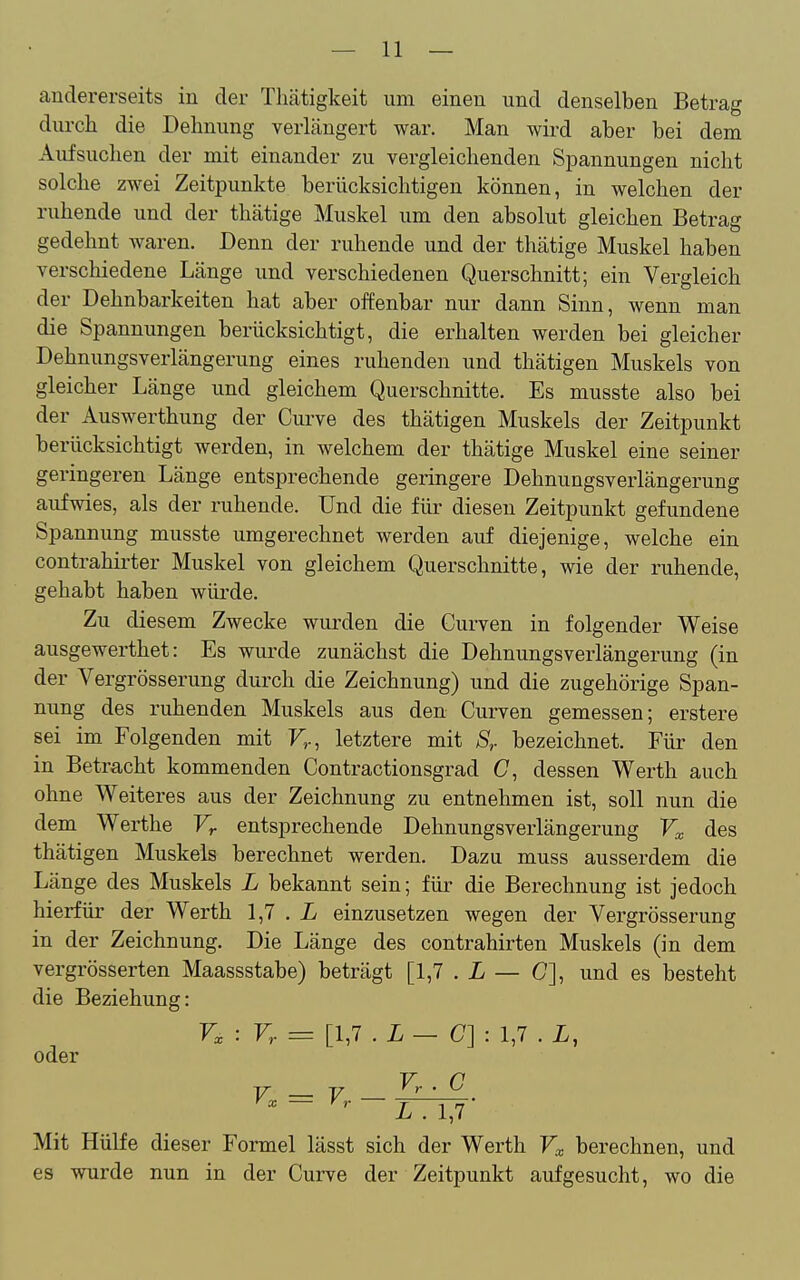 andererseits in der Tliätigkeit um einen und denselben Betrag durch die Dehnung verhungert war. Man wird aber bei dem Aufsuchen der mit einander zu vergleichenden Spannungen nicht solche zwei Zeitpunkte berücksichtigen können, in welchen der ruhende und der thätige Muskel um den absolut gleichen Betrag gedehnt waren. Denn der ruhende und der thätige Muskel haben verschiedene Länge und verschiedenen Querschnitt; ein Vergleich der Dehnbarkeiten hat aber offenbar nur dann Sinn, wenn man die Spannungen berücksichtigt, die erhalten werden bei gleicher Dehnungsverlängerung eines ruhenden und thätigen Muskels von gleicher Länge und gleichem Querschnitte. Es musste also bei der Auswerthung der Curve des thätigen Muskels der Zeitpunkt berücksichtigt werden, in welchem der thätige Muskel eine seiner geringeren Länge entsprechende geringere Dehnungsverlängerung aufwies, als der ruhende. Und die für diesen Zeitpunkt gefundene Spannung musste umgerechnet werden auf diejenige, welche ein contrahirter Muskel von gleichem Querschnitte, wie der ruhende, gehabt haben würde. Zu diesem Zwecke wurden die Curven in folgender Weise ausgewerthet: Es wurde zunächst die DehnungsVerlängerung (in der Vergrösserung durch die Zeichnung) und die zugehörige Span- nung des ruhenden Muskels aus den Curven gemessen; erstere sei im Folgenden mit F»., letztere mit S,. bezeichnet. Für den in Betracht kommenden Contractionsgrad C, dessen Werth auch ohne Weiteres aus der Zeichnung zu entnehmen ist, soll nun die dem Werthe Vr entsprechende Dehnungsverlängerung des thätigen Muskels berechnet werden. Dazu muss ausserdem die Länge des Muskels L bekannt sein; für die Berechnung ist jedoch hierfür der Werth 1,7 . X einzusetzen wegen der Vergrösserung in der Zeichnung. Die Länge des contrahirten Muskels (in dem vergrösserten Maassstabe) beträgt [1,7 . L — C], und es besteht die Beziehung: : Vr = [1,7 . L — C]: 1,7 . L, oder F C Y V '' ' '^^ ~ ~ TTiJ Mit Hülfe dieser Formel lässt sich der Werth Ft berechnen, und es wurde nun in der Curve der Zeitpunkt aufgesucht, wo die