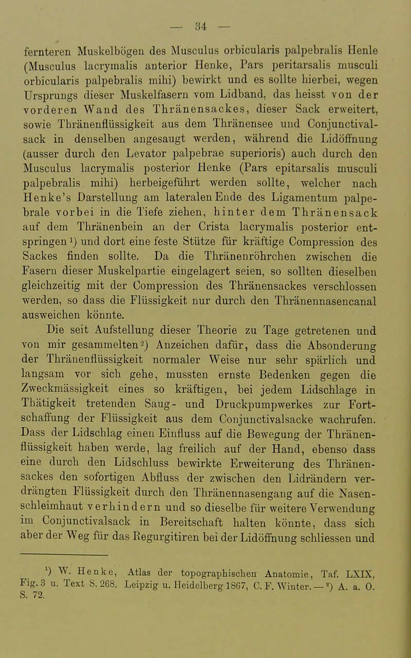 fernteren Muskelbögen des Musculus orbicularis palpebralis Henle (Musculus lacrymalis anterior Henke, Pars ijeritarsalis musculi orbicularis palpebralis mihi) bewirkt und es sollte hierbei, wegen Ursprungs dieser Muskelfasern vom Lidband, das heisst von der vorderen Wand des Thränensackes, dieser Sack erweitert, sowie Thränenflüssigkeit aus dem Thränensee und Conjunctival- sack in denselben angesaugt werden, während die Lidöffnung (ausser durch den Levator palpebrae superioris) auch durch den Musculus lacrymalis posterior Henke (Pars epitarsalis musculi palpebralis mihi) herbeigeführt werden sollte, welcher nach Henke's Darstellung am lateralen Ende des Ligamentum palpe- brale vorbei in die Tiefe ziehen, hinter dem Thränensack auf dem Thränenbein an der Crista lacrymalis posterior ent- springen 1) und dort eine feste Stütze für kräftige Compression des Sackes finden sollte. Da die Thränenröhrchen zwischen die Fasern dieser Muskelpartie eingelagert seien, so sollten dieselben gleichzeitig mit der Compression des Thränensackes verschlossen werden, so dass die Flüssigkeit nur durch den Thränennasencanal ausweichen könnte. Die seit Aufstellung dieser Theorie zu Tage getretenen und von mir gesammelten2) Anzeichen dafür, dass die Absonderung der Thränenflüssigkeit normaler Weise nur sehr spärlich und langsam vor sich gehe, mussten ernste Bedenken gegen die Zweckmässigkeit eines so kräftigen, bei jedem Lidschlage in Thätigkeit tretenden Saug- und Druckpumpwerkes zur Fort- schaffung der P'lüssigkeit aus dem Conjunctivalsacke wachrufen. Dass der Lidschlag einen Einfluss auf die Bewegung der Thränen- flüssigkeit haben werde, lag freilich auf der Hand, ebenso dass eine durch den Lidschluss bewirkte Erweiterung des Thränen- sackes den sofortigen Abfluss der zwischen den Lidrändern ver- drängten Flüssigkeit durch den Thränennasengang auf die Nasen- schleimhaut verhindern und so dieselbe für weitere Verwendung im Conjunctivalsack in Bereitschaft halten könnte, dass sich aber der Weg für das Regurgitiren bei der Lidöffnung scliliessen und ^) W. Henke, Atlas der topographischen Anatomie, Taf. LXIX, Fig. 3 u. Text S. 268. Leipzig u. Heidelberg 1867, C. F. Winter. — A. a. 0.