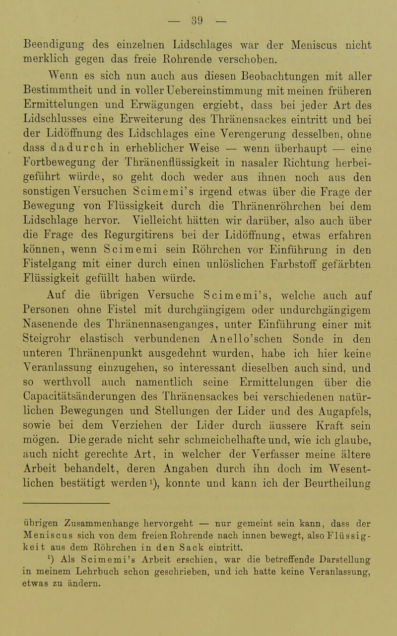 Beencliguug des einzelnen Lidschlages war der Meniscus nicht merklich gegen das freie Rohrende verschoben. Wenn es sich nun auch aus diesen Beobachtungen mit aller Bestimmtheit und in voller Uebereinstimmung mit meinen früheren Ermittelungen und Erwägungen ergiebt, dass bei jeder Art des Lidschlusses eine Erweiterung des Thränensackes eintritt und bei der Lidöffnung des Lidschlages eine Verengerung desselben, ohne dass dadurch in erheblicher Weise — wenn überhaupt — eine Fortbewegung der Thränenflüssigkeit in nasaler Richtung herbei- geführt würde, so geht doch weder aus ihnen noch aus den sonstigen Versuchen Scimemi's irgend etwas über die Frage der Bewegung von Flüssigkeit durch die Thränenröhrchen bei dem Lidschlage hervor. Vielleicht hätten wir darüber, also auch über die Frage des Regurgitirens bei der Lidöffnung, etwas erfahren können, wenn Scimemi sein Röhrchen vor Einführung in den Fistelgang mit einer durch einen unlöslichen Farbstoff gefärbten Flüssigkeit gefüllt haben würde. Auf die übrigen Versuche Scimemi's, welche auch auf Personen ohne Fistel mit durchgängigem oder undurchgängigem Nasenende des Thränennasenganges, unter Einführung einer mit Steigrohr elastisch verbundenen An eil o'sehen Sonde in den unteren Thränenpunkt ausgedehnt wurden, habe ich hier keine Veranlassung einzugehen, so interessant dieselben auch sind, und so werthvoll auch namentlich seine Ermittelungen über die Capacitätsänderungen des Thränensackes bei verschiedenen natür- lichen Bewegungen und Stellungen der Lider und des Augapfels, sowie bei dem Verziehen der Lider durch äussere Kraft sein mögen. Die gerade nicht sehr schmeichelhafte und, wie ich glaube, auch nicht gerechte Art, in welcher der Verfasser meine ältere Arbeit behandelt, deren Angaben durch ihn doch im Wesent- lichen bestätigt werden 1), konnte und kann ich der Beurtheilung übrigen Zusammenhange hervorgeht — nur gemeint sein kann, dass der Meniscus sich von dem freien Rohrende nach innen bewegt, also Flüssig- keit aus dem Röhrchen in den Sack eintritt. Als Scimemi's Arbeit erschien, war die betreffende Darstellung in meinem Lehrbuch schon geschrieben, und ich hatte keine Veranlassung, etwas zu ändern.