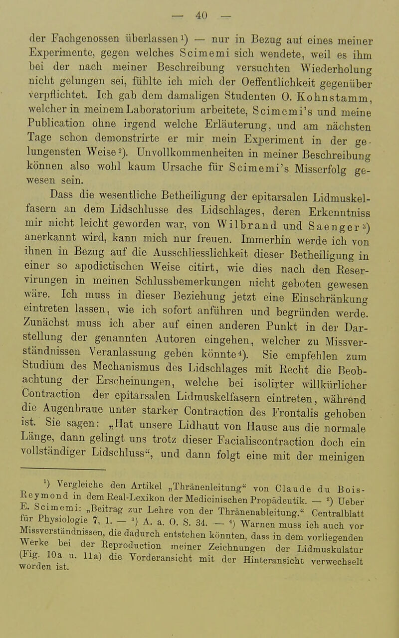 — 4:0 — fler Fachgenossen überlassen — nur in Bezug auf eines meiner Experimente, gegen welches Scimemi sich wendete, weil es ihm bei der nach meiner Beschreibung versuchten Wiederholung nicht gelungen sei, fühlte ich mich der Oeffentlichkeit gegenüber verpflichtet. Ich gab dem damaligen Studenten 0. Kohnstamm, welcher in meinem Laboratorium arbeitete, Scimemi's und meine Publication ohne irgend welche Erläuterung, und am nächsten Tage schon demonstrirte er mir mein Experiment in der ge- lungensten Weise 2). UnVollkommenheiten in meiner Beschreibung können also wohl kaum Ursache für Scimemi's Misserfolg ge- wesen sein. Dass die wesentliche Betheiligung der epitarsalen Lidmuskel- fasern an dem Lidschlusse des Lidschlages, deren Erkenntniss mir nicht leicht geworden war, von Wilbrand und Saenger») anerkannt wird, kann mich nur freuen. Immerhin werde ich von ihnen in Bezug auf die Ausschliesslichkeit dieser Betheiligung in einer so apodictischen Weise citirt, wie dies nach den Eeser- virungen in meinen Schlussbemerkungen nicht geboten gewesen wäre. Ich muss in dieser Beziehung jetzt eine Einschränkung eintreten lassen, wie ich sofort anführen und begründen werde. Zunächst muss ich aber auf einen anderen Punkt in der Dar- stellung der genannten Autoren eingehen, welcher zu Missver- ständnissen Veranlassung geben könnte*). Sie empfehlen zum Studium des Mechanismus des Lidschlages mit Eecht die Beob- achtung der Erscheinungen, welche bei isolirter willkürlicher Contraction der epitarsalen Lidmuskelfasern eintreten, während die Augenbraue unter starker Contraction des Frontalis gehoben ist. Sie sagen: „Hat unsere Lidhaut von Hause aus die normale Länge, dann gelingt uns trotz dieser Facialiscontraction doch ein vollständiger Lidschluss, und dann folgt eine mit der meinigen Vergleiche den Artikel „Thränenleitung von Claude du Bois- Keymond m dem Real-Lexikon der Medicinischen Propädeutik. — ^) üeber „Beitrag zur Lehre von der Thränenableitung.« Centraiblatt für Physiologie 7, L - A. a. 0. S. 34. - ^) Warnen muss ich auch vor Missvers andnissen, die dadurch entstehen könnten, dass in dem vorliegenden werke bei der Keproduction meiner Zeichnungen der Lidmuskulatur (nig. lUa u. IIa) die Vorderansicht mit der Hinteransicht verwechselt ■worden ist.