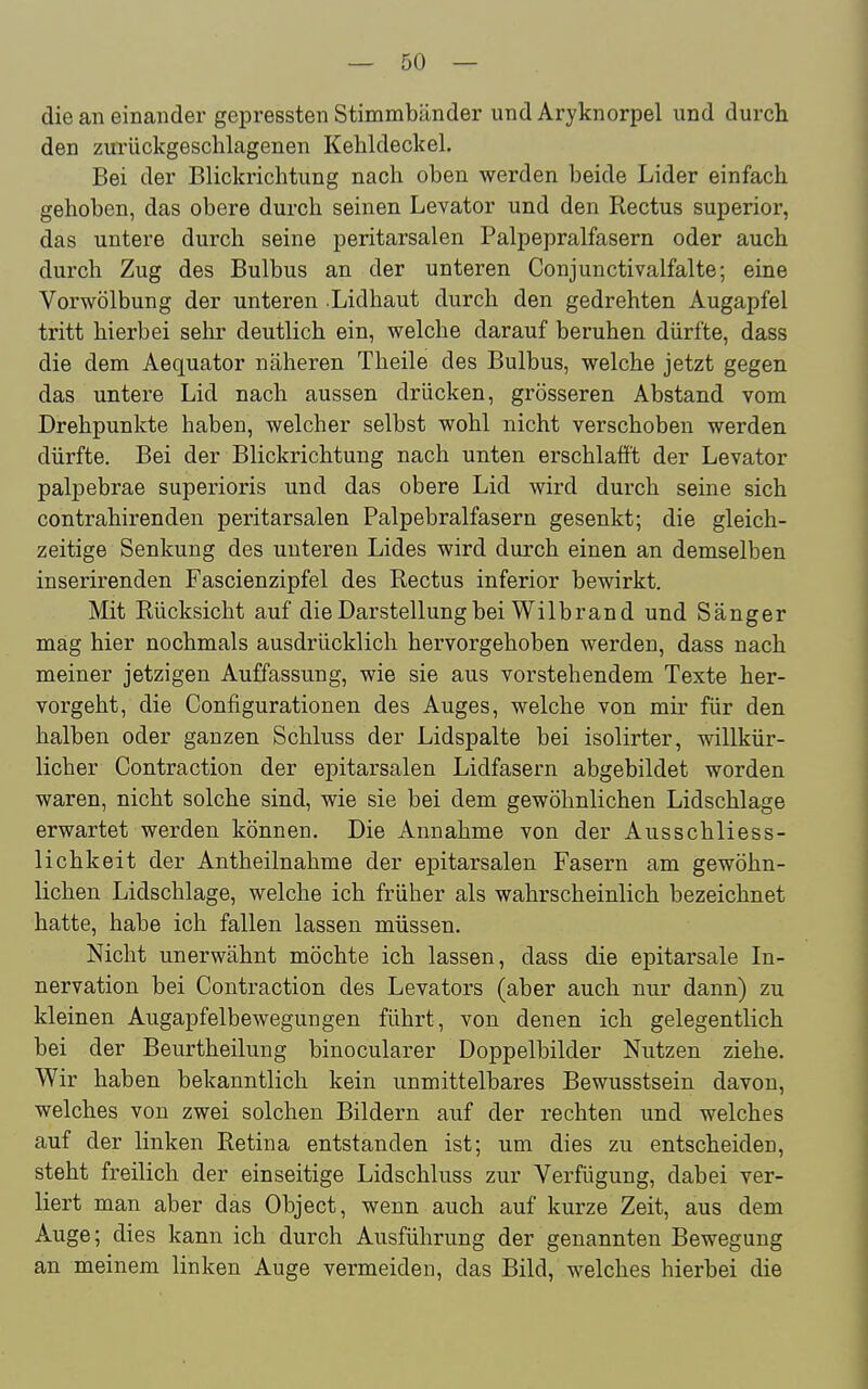 die an einander gepressten Stimmbänder und Aryknorpel und durcli den zurückgeschlagenen Kehldeckel. Bei der Blickrichtung nach oben werden beide Lider einfach gehoben, das obere durch seinen Levator und den Rectus superior, das untere durch seine peritarsalen Palpepralfasern oder auch durch Zug des Bulbus an der unteren Conjunctivalfalte; eine Vorwölbung der unteren .Lidhaut durch den gedrehten Augapfel tritt hierbei sehr deutlich ein, welche darauf beruhen dürfte, dass die dem Aequator näheren Theile des Bulbus, welche jetzt gegen das untere Lid nach aussen drücken, grösseren Abstand vom Drehpunkte haben, welcher selbst wohl nicht verschoben werden dürfte. Bei der Blickrichtung nach unten erschlafft der Levator palpebrae superioris und das obere Lid wird durch seine sich contrahirenden peritarsalen Palpebraifasern gesenkt; die gleich- zeitige Senkung des unteren Lides wird durch einen an demselben inserirenden Fascienzipfel des Rectus inferior bewirkt. Mit Rücksicht auf die Darstellung bei Wilbrand und Sänger mag hier nochmals ausdrücklich hervorgehoben werden, dass nach meiner jetzigen Auffassung, wie sie aus vorstehendem Texte her- vorgeht, die Configurationen des Auges, welche von mir für den halben oder ganzen Schluss der Lidspalte bei isolirter, willkür- licher Contraction der epitarsalen Lidfasern abgebildet worden waren, nicht solche sind, wie sie bei dem gewöhnlichen Lidschlage erwartet werden können. Die Annahme von der Ausschliess- lichkeit der Antheilnahme der epitarsalen Fasern am gewöhn- lichen Lidschlage, welche ich früher als wahrscheinlich bezeichnet hatte, habe ich fallen lassen müssen. Nicht unerwähnt möchte ich lassen, dass die epitarsale In- nervation bei Contraction des Levators (aber auch nur dann) zu kleinen Augapfelbewegungen führt, von denen ich gelegentlich bei der Beurtheilung binocularer Doppelbilder Nutzen ziehe. Wir haben bekanntlich kein unmittelbares Bewusstsein davon, welches von zwei solchen Bildern auf der rechten und welches auf der linken Retina entstanden ist; um dies zu entscheiden, steht freilich der einseitige Lidschluss zur Verfügung, dabei ver- liert man aber das Object, wenn auch auf kurze Zeit, aus dem Auge; dies kann ich durch Ausführung der genannten Bewegung an meinem linken Auge vermeiden, das Bild, welches hierbei die