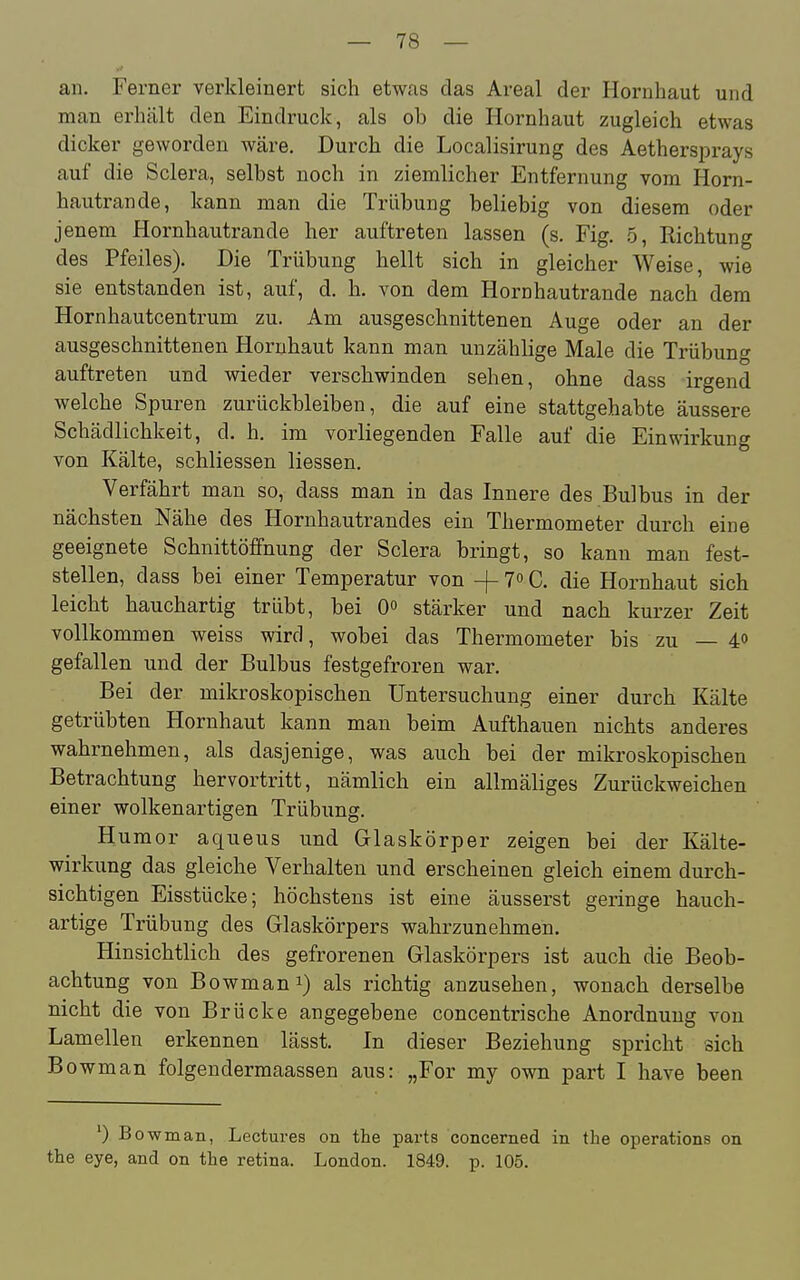 an. Ferner verkleinert sich etwas das Areal der Hornhaut und man erhält den Eindruck, als ob die Hornhaut zugleich etwas dicker geworden wäre. Durch die Localisirung des Aethersprays auf die Sclera, selbst noch in ziemlicher Entfernung vom Horn- hautrande, kann man die Trübung beliebig von diesem oder jenem Hornhautrande her auftreten lassen (s. Fig. ,5, Kichtung des Pfeiles). Die Trübung hellt sich in gleicher Weise, wie sie entstanden ist, auf, d. h. von dem Hornhautrande nach dem Hornhautcentrum zu. Am ausgeschnittenen Auge oder an der ausgeschnittenen Hornhaut kann man unzählige Male die Trübung auftreten und wieder verschwinden sehen, ohne dass irgend welche Spuren zurückbleiben, die auf eine stattgehabte äussere Schädlichkeit, d. h. im vorliegenden Falle auf die Einwirkung von Kälte, schliessen Hessen. Verfährt man so, dass man in das Innere des Bulbus in der nächsten Nähe des Hornhautrandes ein Thermometer durch eiae geeignete Schnittöffnung der Sclera bringt, so kann man fest- stellen, dass bei einer Temperatur von -j- 70 C. die Hornhaut sich leicht hauchartig trübt, bei stärker und nach kurzer Zeit vollkommen weiss wird, wobei das Thermometer bis zu — 40 gefallen und der Bulbus festgefroren war. Bei der mikroskopischen Untersuchung einer durch Kälte getrübten Hornhaut kann man beim Aufthauen nichts anderes wahrnehmen, als dasjenige, was auch bei der mikroskopischen Betrachtung hervortritt, nämlich ein allmäliges Zurückweichen einer wolkenartigen Trübung. Humor aqueus und Glaskörper zeigen bei der Kälte- wirkung das gleiche Verhalten und erscheinen gleich einem durch- sichtigen Eisstücke; höchstens ist eine äusserst geringe hauch- artige Trübung des Glaskörpers wahrzunehmen. Hinsichtlich des gefrorenen Glaskörpers ist auch die Beob- achtung von Bowmani) als richtig anzusehen, wonach derselbe nicht die von Brücke angegebene concentrische Anordnung von Lamellen erkennen lässt. In dieser Beziehung spricht sich Bowman folgendermaassen aus: „For my own part I have been owmaii, Lectures on the parts concerned in the Operations on the eye, and on the retina. London. 1849. p. 105.