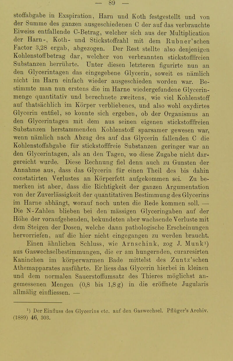 stoffabgabe in Exspiration, Harn und Koth festgestellt und von der Summe des ganzen ausgeschiedenen C der auf das verbrauchte Eiweiss entfallende C-Betrag, welcher sich aus der Multiplication der Harn-, Koth- und Stickstoffzahl mit dem Kubner'schen Factor 3,28 ergab, abgezogen. Der Rest stellte also denjenigen Kohlenstoff betrag dar, welcher von verbrannten stickstofffreien Substanzen herrührte. Unter diesen letzteren figurirte nun an den Glycerintagen das eingegebene Glycerin, soweit es nämlich nicht im Harn einfach wieder ausgeschieden worden war. Be- stimmte man nun erstens die im Harne wiedergefundene Glycerin- menge quantitativ und berechnete zweitens, wie viel Kohlenstoff auf thatsächlich im Körper verbliebenes, und also wohl oxydirtes Glycerin entfiel, so konnte sich ergeben, ob der Organismus an den Glycerintagen mit dem aus seinen eigenen stickstofffreien Substanzen herstammenden Kohlenstoff sparsamer gewesen war, wenn nämlich nach Abzug des auf das Glycerin fallenden C die Kohlenstoffabgabe für stickstofffreie Substanzen geringer war an den Glycerintagen, als an den Tagen, wo diese Zugabe nicht dar- gereicht wurde. Diese Rechnung fiel denn auch zu Gunsten der Annahme aus, dass das Glycerin für einen Theil des bis dahin constatirten Verlustes an Körperfett aufgekommen sei. Zu be- merken ist aber, dass die Richtigkeit der ganzen Argumentation von der Zuverlässigkeit der quantitativen Bestimmung des Glycerins im Harne abhängt, worauf noch unten die Rede kommen soll. — Die N-Zahlen blieben bei den mässigen Glyceringaben auf der Höhe der voraufgehenden, bekundeten aber wachsende Verluste mit dem Steigen der Dosen, welche dann pathologische Erscheinungen hervorriefen, auf die hier nicht eingegangen zu werden braucht. Einen ähnlichen Schluss, wie Arnschink, zog J. Munk^) aus Gaswechselbestimmungen, die er am hungernden, curaresirten Kaninchen im körperwarmen Bade mittelst des Zuntz'schen Athemapparates ausführte. Er Hess das Glycerin hierbei in kleinen und dem normalen Sauerstoffumsatz des Thieres möglichst an- gemessenen Mengen (0,8 bis 1,8 g) in die eröffnete Jugularis allmälig einfliessen. — ^) DerEinfluss des Glycerins etc. auf den Gaswechsel. Pflüger's Archiv. (1889) 46, 303.