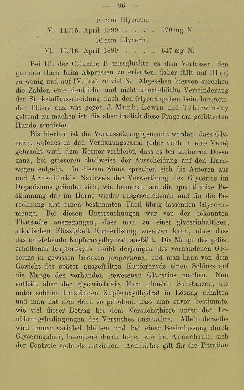 lOccm Glycerin. V. 14./15. April 1899 . . . . 570 mg N. lOccm Glycerin. VI. 15./16. April 1899 .... 647 mg N. Bei III. der Columue B missglückte es dem Verfasser, den ganzen Harn beim Abpressen zu erhalten, daher fällt auf III (*) zu wenig und auf IV. zu viel N. Abgesehen hiervon sprechen die Zahlen eine deutliche und nicht unerhebliche Verminderung der Stickstoffausscheidung nach den Glyceringaben beim hungern- den Thiere aus, was gegen J. Münk, Lewin und Tchirwinsky geltend zu machen ist, die aber freilich diese Frage am gefütterten Hunde studirten. Bis hierher ist die Voraussetzung gemacht worden, dass Gly- cerin, welches in den Verdauungscanal (oder auch in eine Vene) gebracht wird, dem Körper verbleibt, dass es bei kleineren Dosen ganz, bei grösseren theilweise der Ausscheidung auf den Harn- wegen entgeht. In diesem Sinne sprechen sich die Autoren aus und Arnschink's Nachweis der Verwerthung des Glycerins im Organismus gründet sich, wie bemerkt, auf die quantitative Be- stimmung der im Harne wieder ausgeschiedenen und für die Be- rechnung also einen bestimmten Theil übrig lassenden Glycerin- menge. Bei diesen Untersuchungen war von der bekannten Thatsache ausgegangen, dass man zu einer glycerinhaltigen, alkalischen Flüssigkeit Kupferlösung zusetzen kann, ohne dass das entstehende Kupferoxydhydrat ausfällt. Die Menge des gelöst erhaltenen Kupferoxyds bleibt derjenigen des vorhandenen Gly- cerins in gewissen Grenzen proportional und man kann von dem Gewicht des später ausgefällten Kupferoxyds einen Schluss auf die Menge des vorhanden gewesenen Glycerins machen. Nun enthält aber der glycerin freie Harn ohnehin Substanzen, die unter solchen Umständen Kupferoxydhydrat in Lösung erhalten und man hat sich denn so geholfen, dass man zuvor bestimmte, wie viel dieser Betrag bei dem Versuchsthiere unter den Er- nährungsbedingungen des Versuches ausmachte. Allein derselbe wird immer variabel bleiben und bei einer Beeinflussung durch Glyceringaben, besonders durch hohe, wie bei Arnschink, sich der Controle vollends entziehen. Aehnliches gilt für die Titration