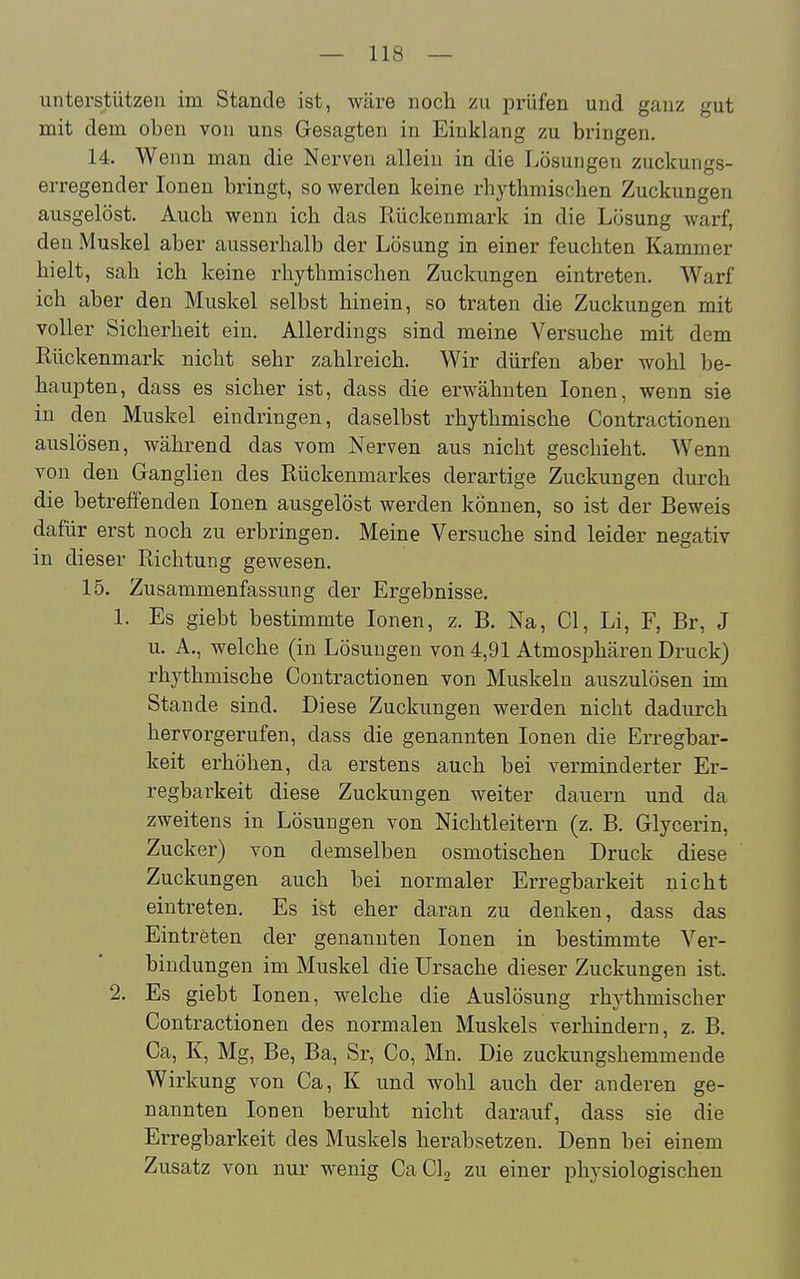 unterstützen im Stande ist, wäre noch zu prüfen und ganz gut mit dem oben von uns Gesagten in Einklang zu bringen. 14. Wenn man die Nerven allein in die Lösungen zuckungs- erregender Ionen bringt, so werden keine rhythmischen Zuckungen ausgelöst. Auch wenn ich das Rückenmark in die Lösung warf, den Muskel aber ausserhalb der Lösung in einer feuchten Kammer hielt, sah ich keine rhythmischen Zuckungen eintreten. Warf ich aber den Muskel selbst hinein, so traten die Zuckungen mit voller Sicherheit ein. Allerdings sind meine Versuche mit dem Rückenmark nicht sehr zahlreich. Wir dürfen aber wohl be- hauj)ten, dass es sicher ist, dass die erwähnten Ionen, wenn sie in den Muskel eindringen, daselbst rhythmische Contractionen auslösen, während das vom Nerven aus nicht geschieht. Wenn von den Ganglien des Rückenmarkes derartige Zuckungen durch die betreffenden Ionen ausgelöst werden können, so ist der Beweis dafür erst noch zu erbringen. Meine Versuche sind leider negativ in dieser Richtung gewesen. 15. Zusammenfassung der Ergebnisse. 1. Es giebt bestimmte Ionen, z. B. Na, Cl, Li, F, Br, J u. A., welche (in Lösungen von 4,91 Atmosphären Druck) rhythmische Contractionen von Muskeln auszulösen im Stande sind. Diese Zuckungen werden nicht dadurch hervorgerufen, dass die genannten Ionen die Erregbar- keit erhöhen, da erstens auch bei verminderter Er- regbarkeit diese Zuckungen weiter dauern und da zweitens in Lösungen von Nichtleitern (z. B. Glycerin, Zucker) von demselben osmotischen Druck diese Zuckungen auch bei normaler Erregbarkeit nicht eintreten. Es ist eher daran zu denken, dass das Eintreten der genannten Ionen in bestimmte Ver- bindungen im Muskel die Ursache dieser Zuckungen ist. 2. Es giebt Ionen, welche die Auslösung rhythmischer Contractionen des normalen Muskels verhindern, z. B. Ca, K, Mg, Be, Ba, Sr, Co, Mn. Die zuckungshemmende Wirkung von Ca, K und wohl auch der anderen ge- nannten Ionen beruht nicht darauf, dass sie die Erregbarkeit des Muskels herabsetzen. Denn bei einem Zusatz von nur wenig CaClj zu einer physiologischen