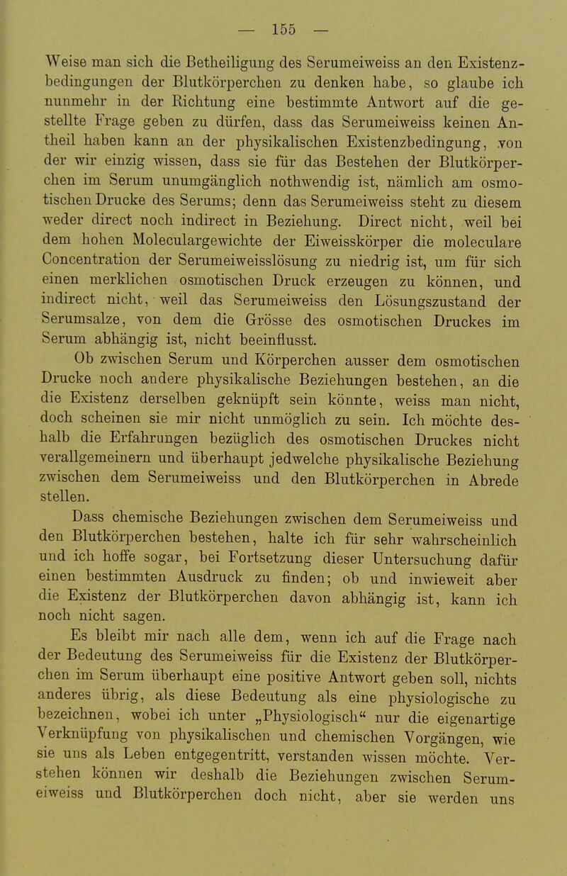 Weise man sich die Betheiligung des Serumeiweiss an den Existenz- bedingungen der Blutkörperchen zu denken habe, so glaube ich nunmehr in der Richtung eine bestimmte Antwort auf die ge- stellte Frage geben zu dürfen, dass das Serumeiweiss keinen An- theil haben kann an der physikalischen Existenzbedingung, .von der wir einzig wissen, dass sie für das Bestehen der Blutkörper- chen im Serum unumgänglich nothwendig ist, nämlich am osmo- tischen Drucke des Serums; denn das Serumeiweiss steht zu diesem weder direct noch indirect in Beziehung. Direct nicht, weil bei dem hohen Moleculargewichte der Eiweisskörper die moleculare Concentration der Serumeiweisslösung zu niedrig ist, um für sich einen merklichen osmotischen Druck erzeugen zu können, und indirect nicht, weil das Serumeiweiss den Lösungszustand der Serumsalze, von dem die Grösse des osmotischen Druckes im Serum abhängig ist, nicht beeinflusst. Ob zwischen Serum und Körperchen ausser dem osmotischen Drucke noch andere physikalische Beziehungen bestehen, an die die Existenz derselben geknüpft sein könnte, weiss man nicht, doch scheinen sie mir nicht unmöglich zu sein. Ich möchte des- halb die Erfahrungen bezüglich des osmotischen Druckes nicht verallgemeinern und überhaupt jedwelche physikalische Beziehung zwischen dem Serumeiweiss und den Blutkörperchen in Abrede stellen. Dass chemische Beziehungen zwischen dem Serumeiweiss und den Blutkörperchen bestehen, halte ich für sehr wahrscheinlich und ich hoffe sogar, bei Fortsetzung dieser Untersuchung dafür einen bestimmten Ausdruck zu finden; ob und inwieweit aber die Existenz der Blutkörperchen davon abhängig ist, kann ich noch nicht sagen. Es bleibt mir nach alle dem, wenn ich auf die Frage nach der Bedeutung des Serumeiweiss für die Existenz der Blutkörper- chen im Serum überhaupt eine positive Antwort geben soll, nichts anderes übrig, als diese Bedeutung als eine physiologische zu bezeichnen, wobei ich unter „Physiologisch nur die eigenartige Verknüpfung von physikalischen und chemischen Vorgängen, wie sie uns als Leben entgegentritt, verstanden wissen möchte. Ver- stehen können wir deshalb die Beziehungen zwischen Serum- eiweiss und Blutkörperchen doch nicht, aber sie werden uns