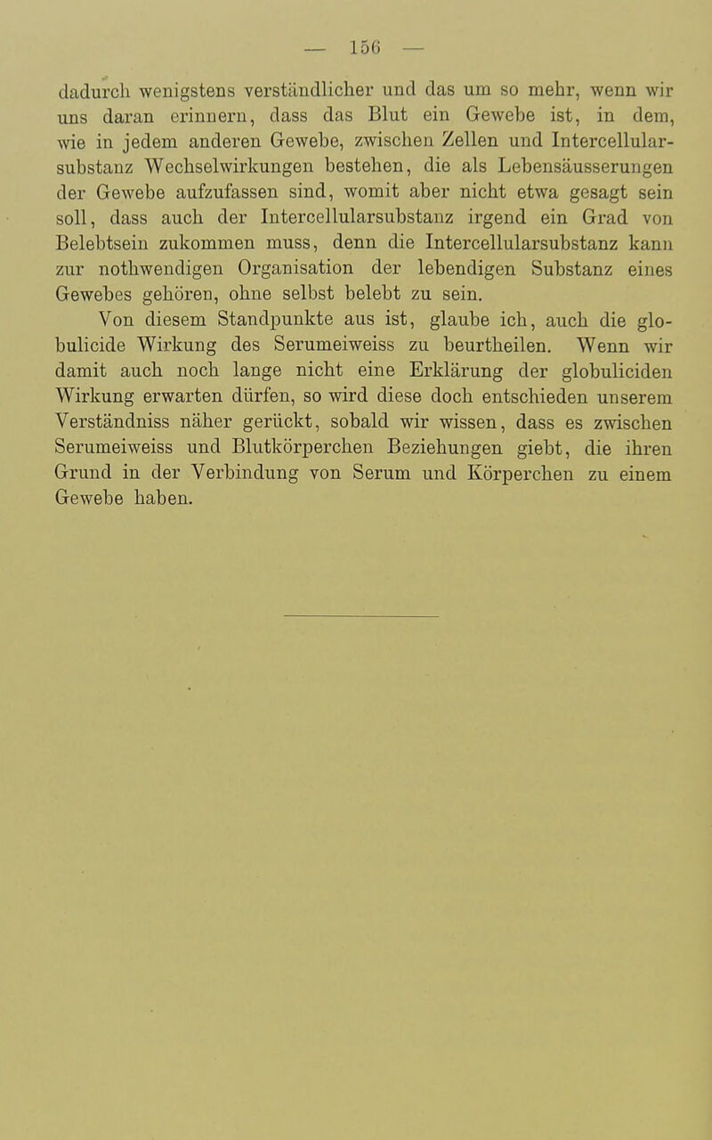 cladurcli wenigstens verständlicher und das um so mehr, -wenn wir uns daran erinnern, dass das Blut ein Gewebe ist, in dem, wie in jedem anderen Gewebe, zwischen Zellen und Intercellular- substanz Wechselwirkungen bestehen, die als Lebensäusserungen der Gewebe aufzufassen sind, womit aber nicht etwa gesagt sein soll, dass auch der Intercellularsubstanz irgend ein Grad von Belebtsein zukommen muss, denn die Intercellularsubstanz kann zur nothwendigen Organisation der lebendigen Substanz eines Gewebes gehören, ohne selbst belebt zu sein. Von diesem Standpunkte aus ist, glaube ich, auch die glo- bulicide Wirkung des Serumeiweiss zu beurtheilen. Wenn wir damit auch noch lange nicht eine Erklärung der globuliciden Wirkung erwarten dürfen, so wird diese doch entschieden unserem Verständniss näher gerückt, sobald wir wissen, dass es zwischen Serumeiweiss und Blutkörperchen Beziehungen giebt, die ihren Grund in der Verbindung von Serum und Körperchen zu einem Gewebe haben.