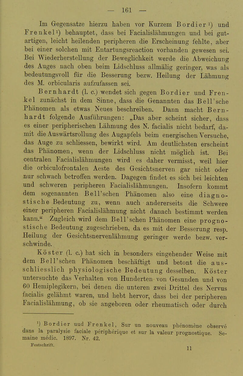 Im Gegensätze hierzu haben vor Kurzem Bordier und Frankel 1) behauptet, dass bei Facialislähmungen und bei gut- artigen, leicht heilenden peripheren die Erscheinung fehlte, aber bei einer solchen mit Entartungsreaction vorhanden gewesen sei. Bei Wiederherstellung der Beweglichkeit werde die Abweichung des Auges nach oben beim Lidschluss allmälig geringer, was als bedeutungsvoll für die Besserung bezw. Heilung der Lähmung des M. orbicularis aufzufassen sei. Bernhardt (1. c.) wendet sich gegen Bordier und Fren- kel zunächst in dem Sinne, dass die Genannten das Bell'sche Phänomen als etwas Neues beschreiben. Dann macht Bern- hardt folgende Ausführungen: „Das aber scheint sicher, dass es einer peripherischen Lähmung des N. facialis nicht bedarf, da- mit die Auswärtsrollung des Augapfels beim energischen Versuche, das Auge zu schliessen, bewirkt wird. Am deutlichsten erscheint das Phänomen, wenn der Lidschluss nicht möglich ist. Bei centralen Facialislähmungen wird es daher vermisst, weil hier die orbiculofrontalen Aeste des Gesichtsnerven gar nicht oder nur schwach betroffen werden. Dagegen findet es sich bei leichten und schweren peripheren Facialislähmungen. Insofern kommt dem sogenannten Bell'schen Phänomen also eine diagno- stische Bedeutung zu, wenn auch andererseits die Schwere einer peripheren Facialislähmung nicht danach bestimmt werden kann. Zugleich wird dem Bell'schen Phänomen eine progno- stische Bedeutung zugeschrieben, da es mit der Besserung resp. Heilung der Gesichtsnervenlähmung geringer werde bezw. ver- schwinde. Köster (1. c.) hat sich in besonders eingehender Weise mit dem Bell'schen Phänomen beschäftigt und betont die aus- schliesslich physiologische Bedeutung desselben. Köster untersuchte das Verhalten von Hunderten-von Gesunden und von 60 Hemiplegikern, bei denen die unteren zwei Drittel des Nervus facialis gelähmt waren, und hebt hervor, dass bei der peripheren Facialislähmung, ob sie angeboren oder rheumatisch oder durch ') Bordier uud Frenke!, Sur un nouveau phenomene observe dans la paralysie faciale peripherique et sur la valeur prognostique. Se- maine medic. 1897. Nr. 42. restschrift.