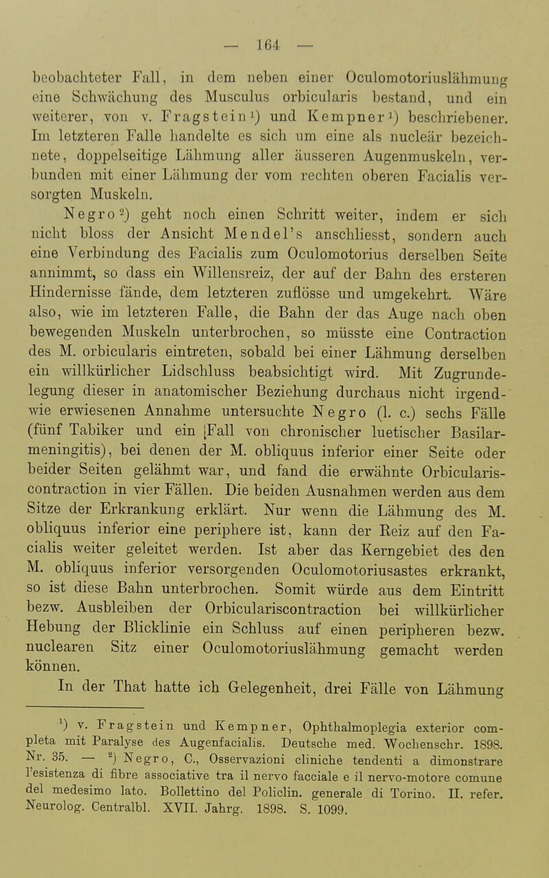 beobachteter Fall, in dem neben einer Oculomotoriuslähmung eine Schwächung des Musculus orbicularis bestand, und ein weiterer, von v. Fragsteini) und Kempner^) beschriebener. Im letzteren Falle handelte es sich um eine als nucleär bezeich- nete, doppelseitige Lähmung aller äusseren Augenmuskeln, ver- bunden mit einer Lähmung der vom rechten oberen Facialis ver- sorgten Muskeln. Negro2) geht noch einen Schritt weiter, indem er sich nicht bloss der Ansicht Mendel's anschliesst, sondern auch eine Verbindung des Facialis zum Oculomotorius derselben Seite annimmt, so dass ein Willensreiz, der auf der Bahn des ersteren Hindernisse fände, dem letzteren zuflösse und umgekehrt. Wäre also, wie im letzteren Falle, die Bahn der das Auge nach oben bewegenden Muskeln unterbrochen, so müsste eine Contraction des M. orbicularis eintreten, sobald bei einer Lähmung derselben ein willkürlicher Lidschluss beabsichtigt wird. Mit Zugrunde- legung dieser in anatomischer Beziehung durchaus nicht irgend- wie erwiesenen Annahme untersuchte Negro (1. c.) sechs Fälle (fünf Tabiker und ein [Fall von chronischer luetischer Basilar- meningitis), bei denen der M. obliquus inferior einer Seite oder beider Seiten gelähmt war, und fand die erwähnte Orbicularis- contraction in vier Fällen. Die beiden Ausnahmen werden aus dem Sitze der Erkrankung erklärt. Nur wenn die Lähmung des M. obliquus inferior eine periphere ist, kann der Reiz auf den Fa- cialis weiter geleitet werden. Ist aber das Kerngebiet des den M. obliquus inferior versorgenden Oculomotoriusastes erkrankt, so ist diese Bahn unterbrochen. Somit würde aus dem Eintritt bezw. Ausbleiben der Orbiculariscontraction bei willkürlicher Hebung der Blicklinie ein Schluss auf einen peripheren bezw. nuclearen Sitz einer Oculomotoriuslähmung gemacht werden können. In der That hatte ich Gelegenheit, drei Fälle von Lähmung ^) V. Frag stein und Kempner, Ophthalmoplegia exterior com- pleta mit Paralyse des Augenfacialis. Deutsche med. Wochenschr. 1898. Nr. 3.5. — 2) Negro, C, Osservazioni cliniche tendenti a dimonstrare l'esistenza di fibre associative tra il nervo facciale e il nervo-motore comune del medesimo lato. Bollettino del Policlin. generale di Torino. II. refer. Neurolog. Centralbl. XVII. Jahrg. 1898. S. 1099.